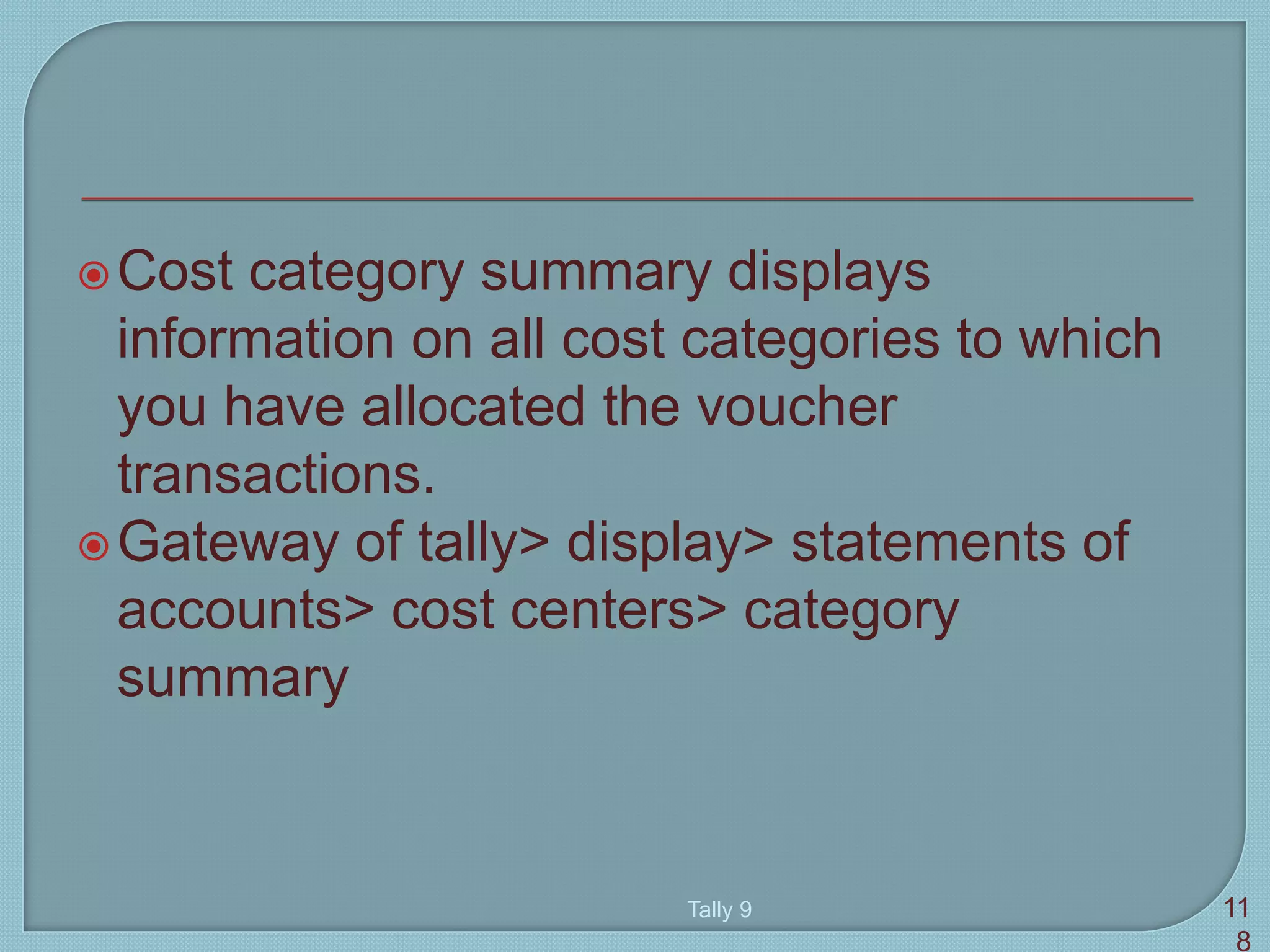 Cost category summary displays
information on all cost categories to which
you have allocated the voucher
transactions.
Gateway of tally> display> statements of
accounts> cost centers> category
summary
Tally 9 11
8
 