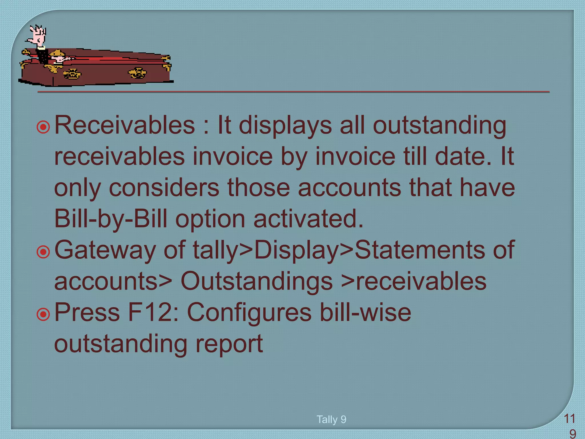 Receivables : It displays all outstanding
receivables invoice by invoice till date. It
only considers those accounts that have
Bill-by-Bill option activated.
Gateway of tally>Display>Statements of
accounts> Outstandings >receivables
Press F12: Configures bill-wise
outstanding report
Tally 9 11
9
 