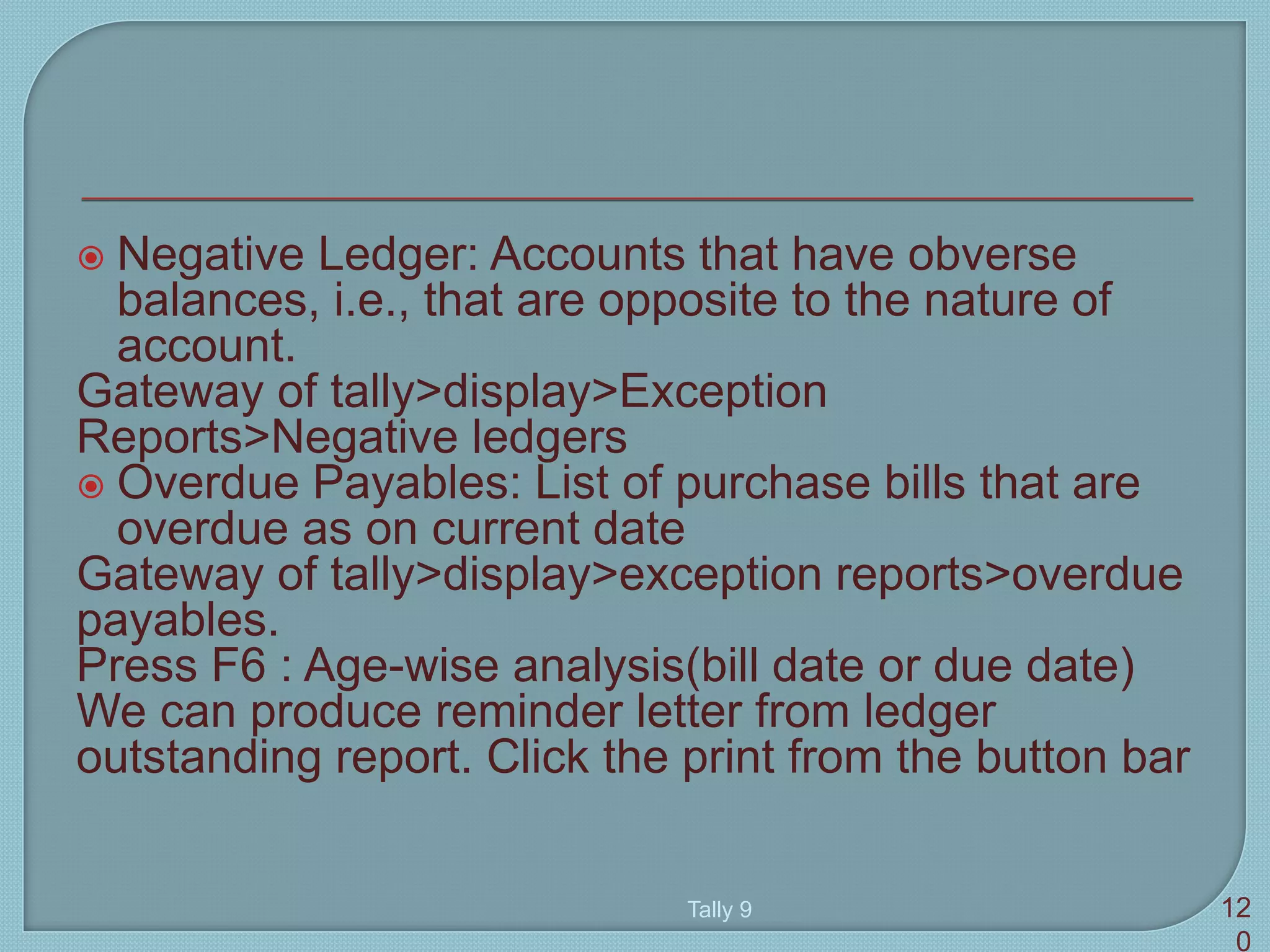  Negative Ledger: Accounts that have obverse
balances, i.e., that are opposite to the nature of
account.
Gateway of tally>display>Exception
Reports>Negative ledgers
 Overdue Payables: List of purchase bills that are
overdue as on current date
Gateway of tally>display>exception reports>overdue
payables.
Press F6 : Age-wise analysis(bill date or due date)
We can produce reminder letter from ledger
outstanding report. Click the print from the button bar
Tally 9 12
0
 