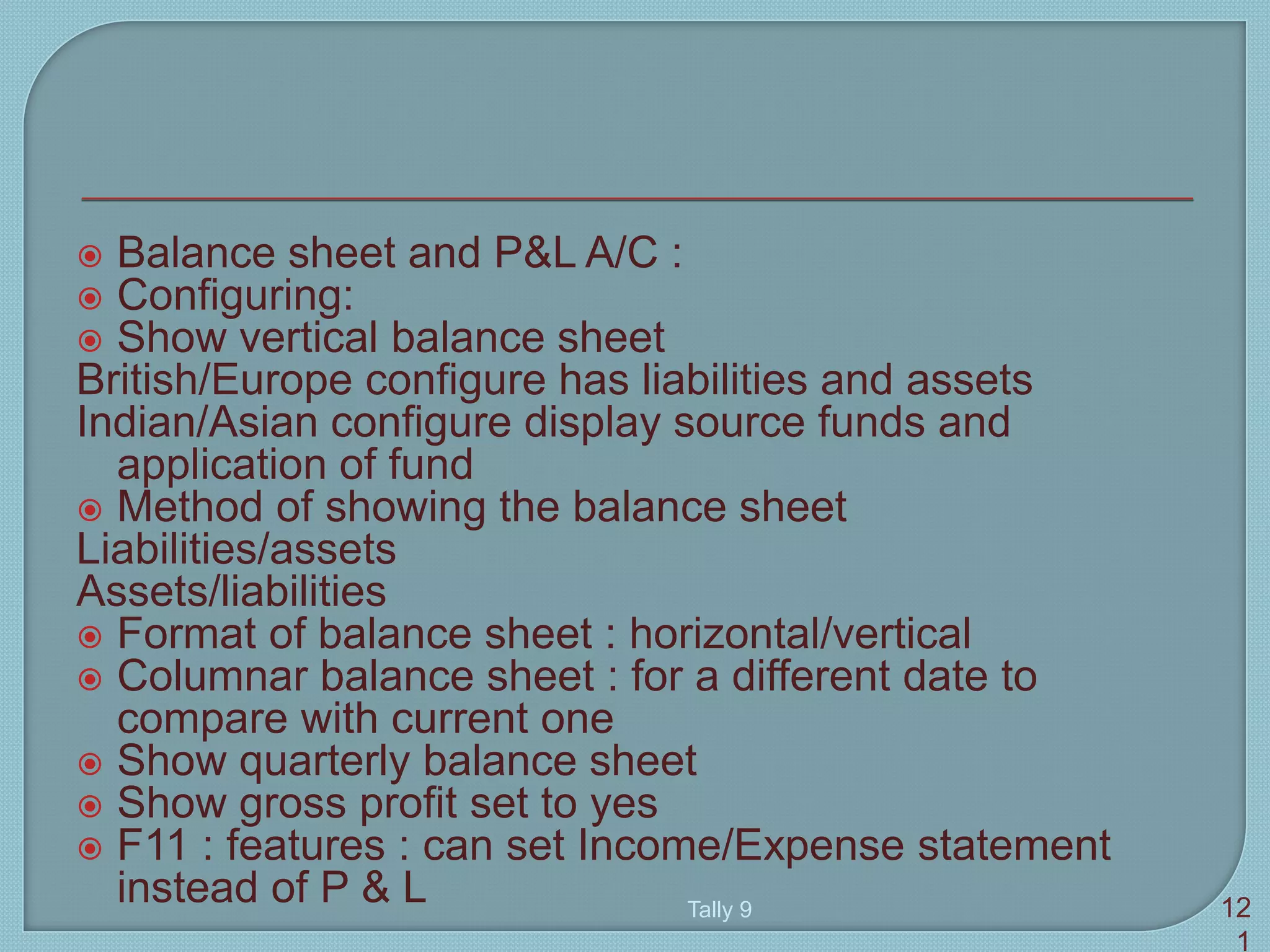  Balance sheet and P&L A/C :
 Configuring:
 Show vertical balance sheet
British/Europe configure has liabilities and assets
Indian/Asian configure display source funds and
application of fund
 Method of showing the balance sheet
Liabilities/assets
Assets/liabilities
 Format of balance sheet : horizontal/vertical
 Columnar balance sheet : for a different date to
compare with current one
 Show quarterly balance sheet
 Show gross profit set to yes
 F11 : features : can set Income/Expense statement
instead of P & L Tally 9 12
1
 