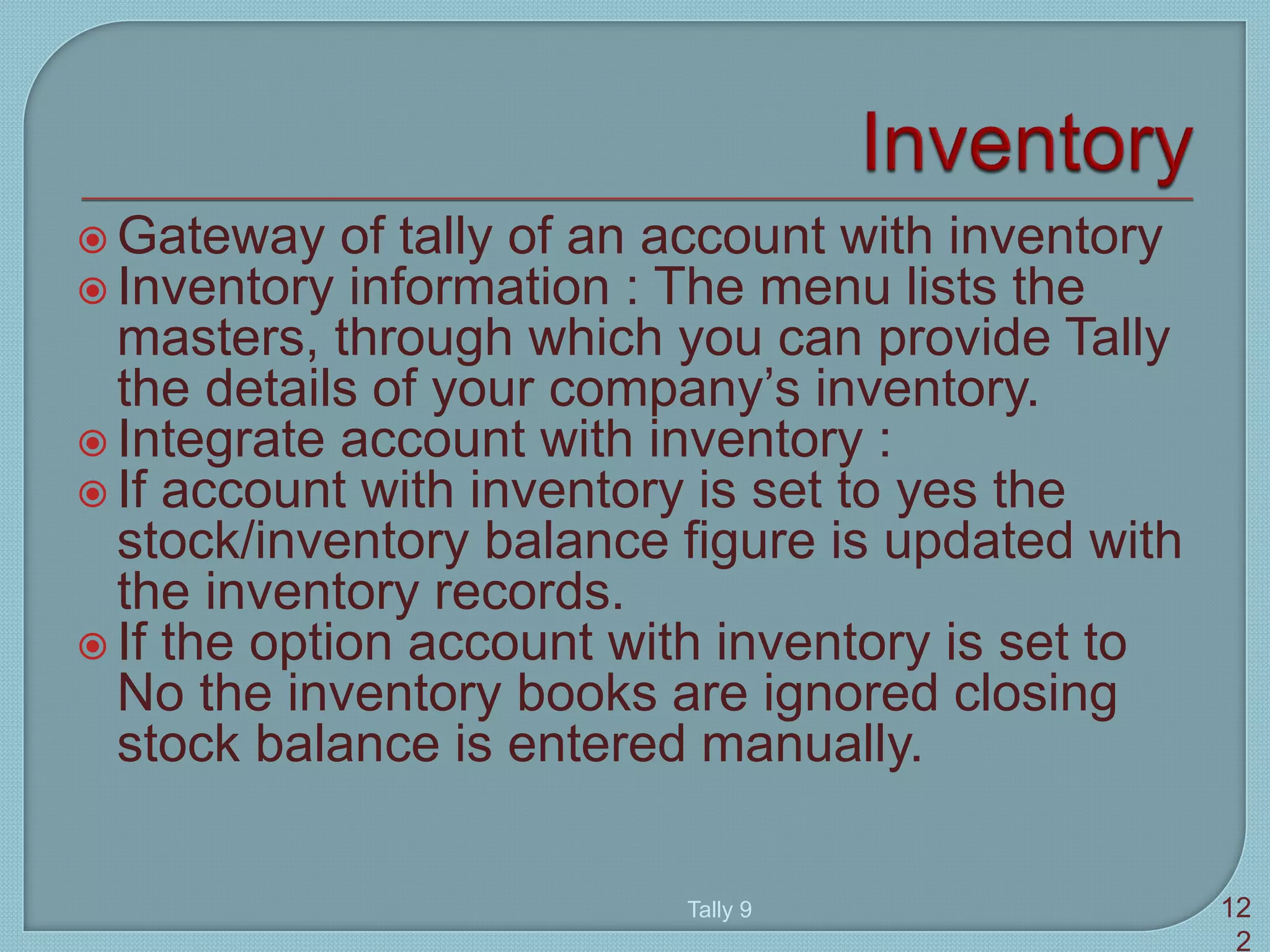  Gateway of tally of an account with inventory
 Inventory information : The menu lists the
masters, through which you can provide Tally
the details of your company’s inventory.
 Integrate account with inventory :
 If account with inventory is set to yes the
stock/inventory balance figure is updated with
the inventory records.
 If the option account with inventory is set to
No the inventory books are ignored closing
stock balance is entered manually.
Tally 9 12
2
 