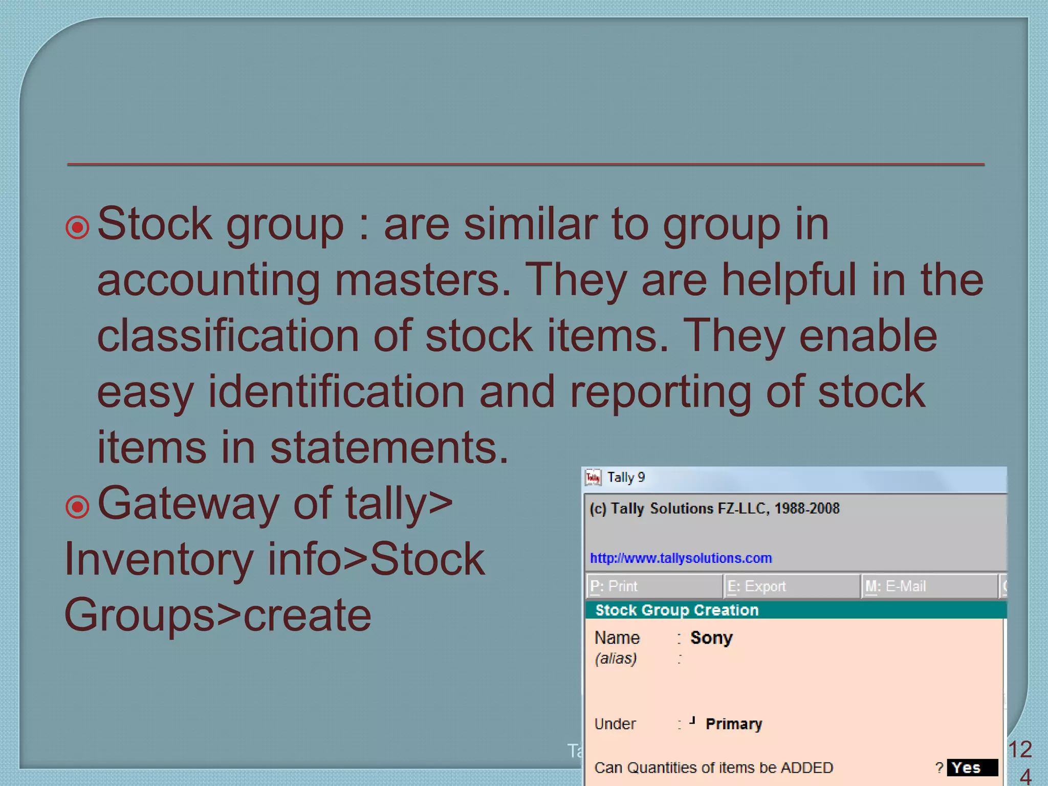 Stock group : are similar to group in
accounting masters. They are helpful in the
classification of stock items. They enable
easy identification and reporting of stock
items in statements.
Gateway of tally>
Inventory info>Stock
Groups>create
Tally 9 12
4
 