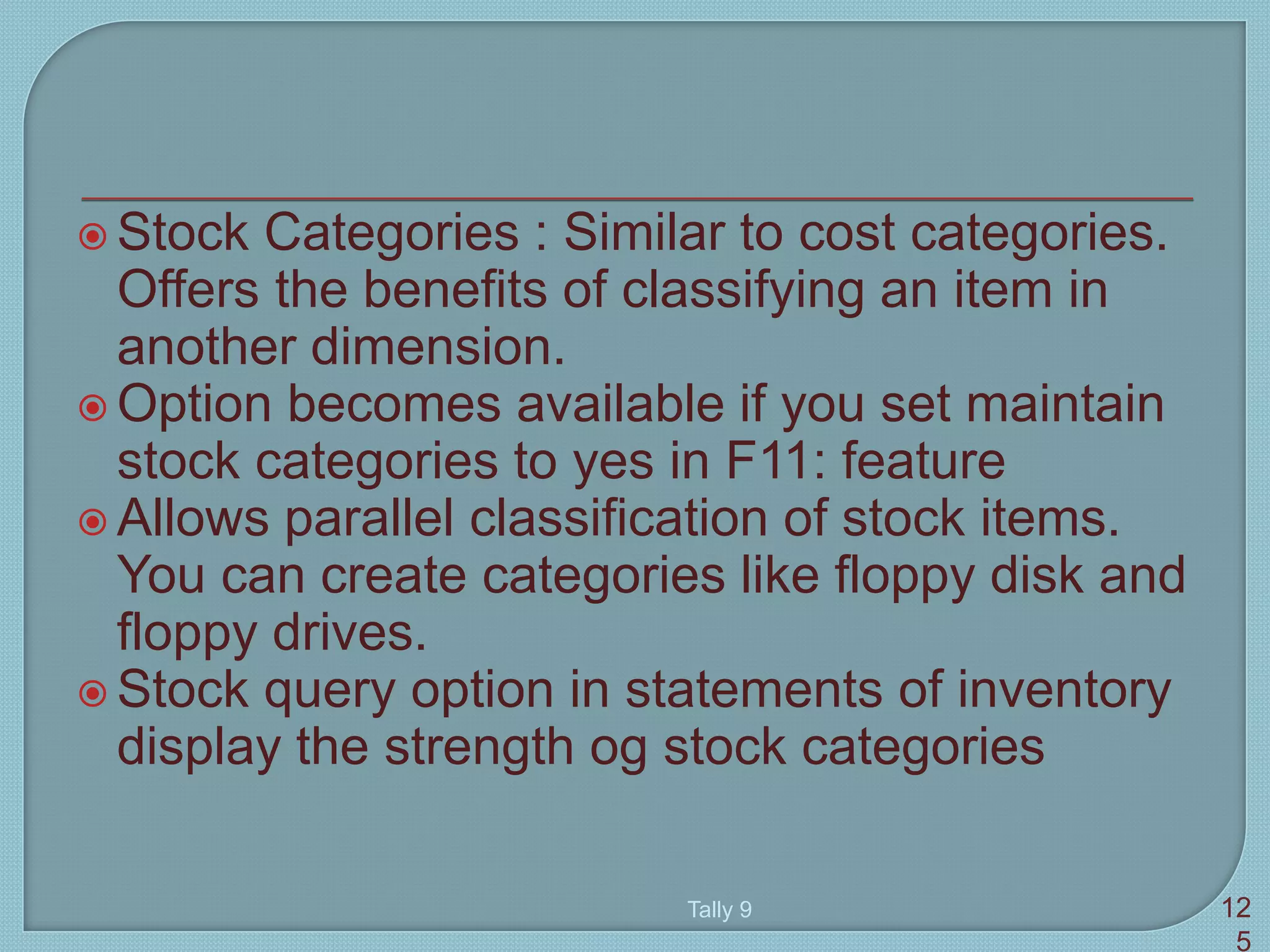  Stock Categories : Similar to cost categories.
Offers the benefits of classifying an item in
another dimension.
 Option becomes available if you set maintain
stock categories to yes in F11: feature
 Allows parallel classification of stock items.
You can create categories like floppy disk and
floppy drives.
 Stock query option in statements of inventory
display the strength og stock categories
Tally 9 12
5
 