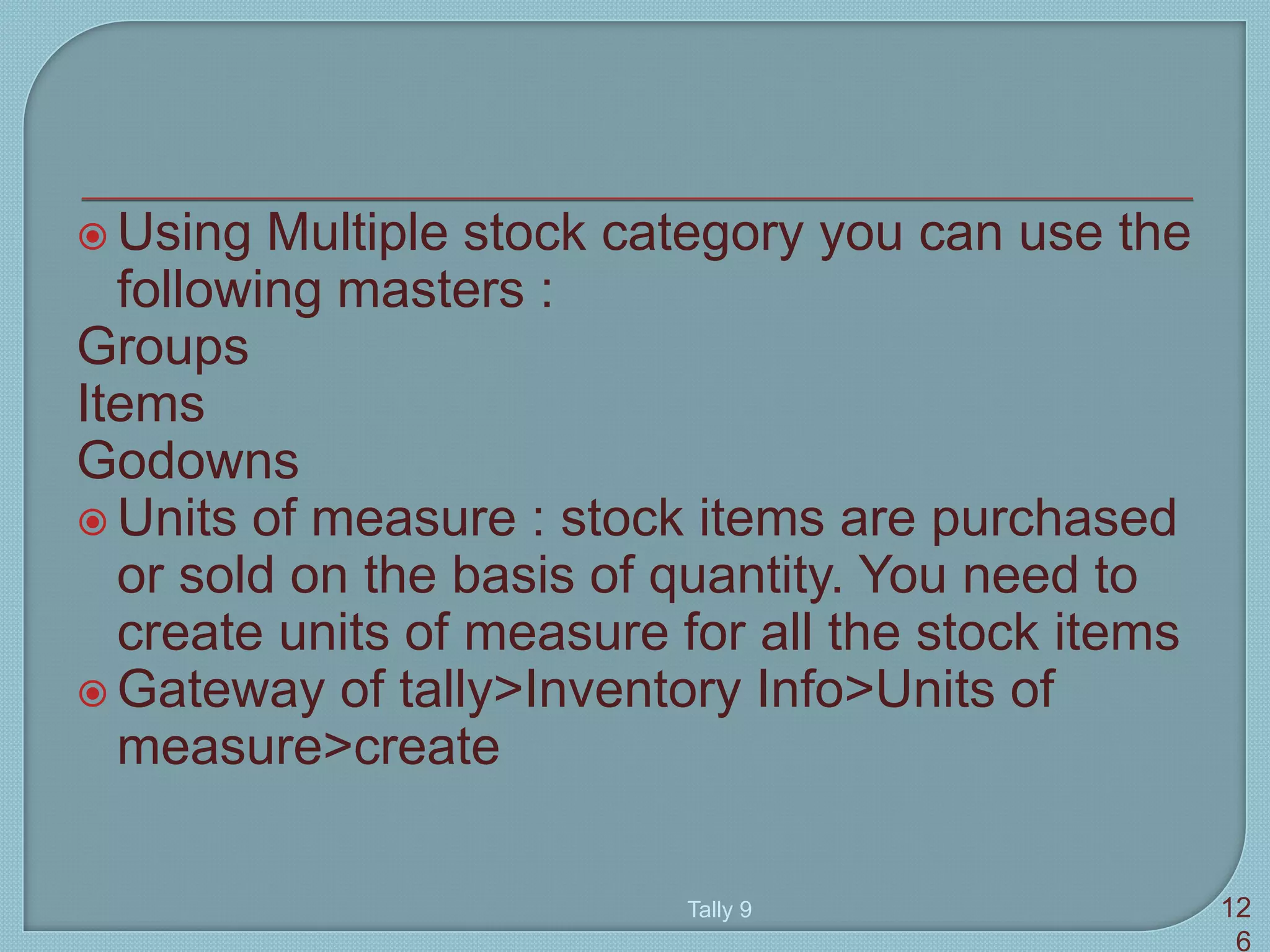  Using Multiple stock category you can use the
following masters :
Groups
Items
Godowns
 Units of measure : stock items are purchased
or sold on the basis of quantity. You need to
create units of measure for all the stock items
 Gateway of tally>Inventory Info>Units of
measure>create
Tally 9 12
6
 
