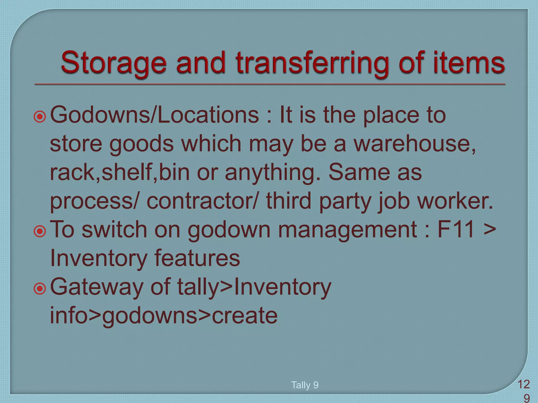 Godowns/Locations : It is the place to
store goods which may be a warehouse,
rack,shelf,bin or anything. Same as
process/ contractor/ third party job worker.
To switch on godown management : F11 >
Inventory features
Gateway of tally>Inventory
info>godowns>create
Tally 9 12
9
 