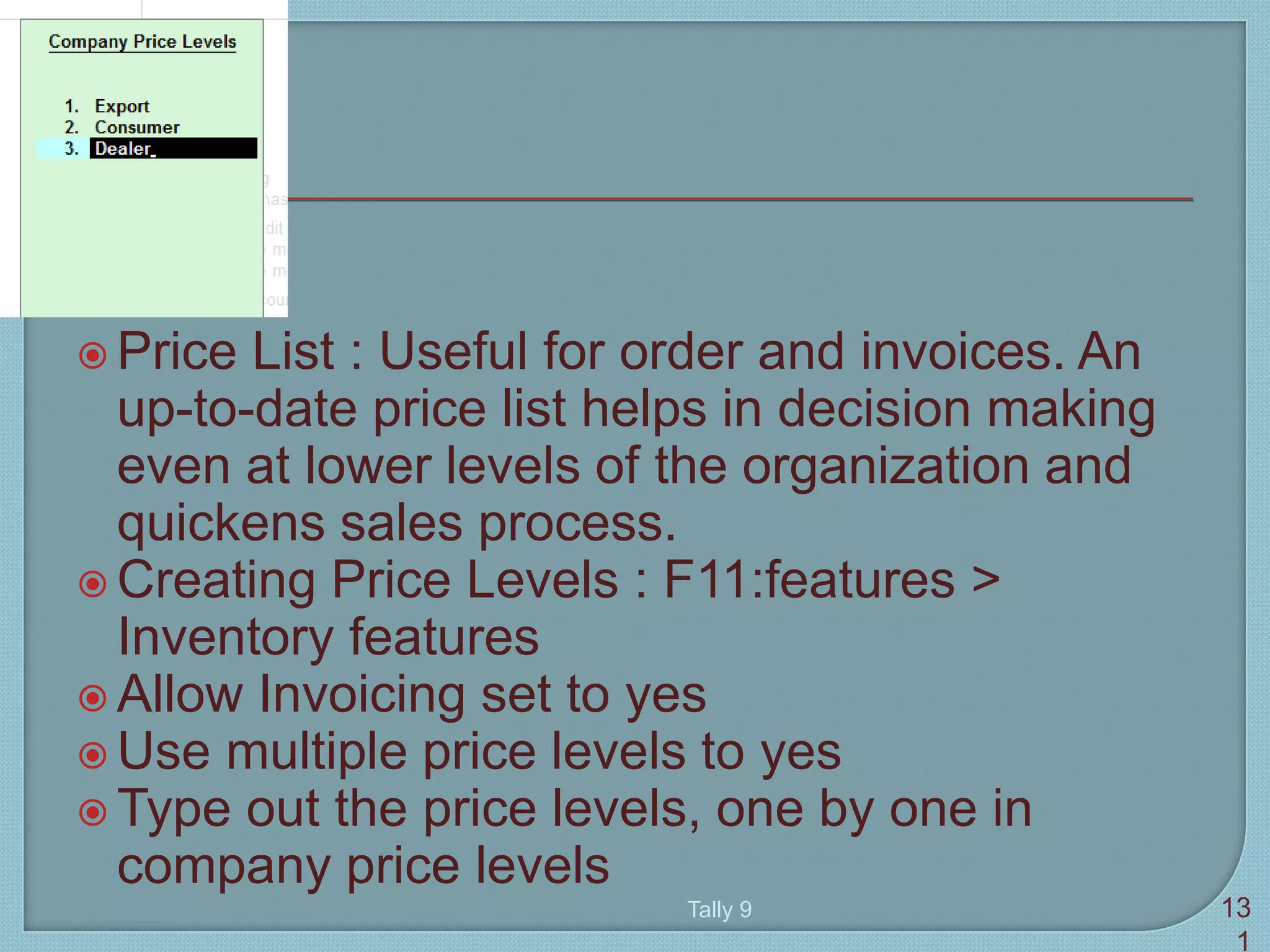  Price List : Useful for order and invoices. An
up-to-date price list helps in decision making
even at lower levels of the organization and
quickens sales process.
 Creating Price Levels : F11:features >
Inventory features
 Allow Invoicing set to yes
 Use multiple price levels to yes
 Type out the price levels, one by one in
company price levels
Tally 9 13
1
 