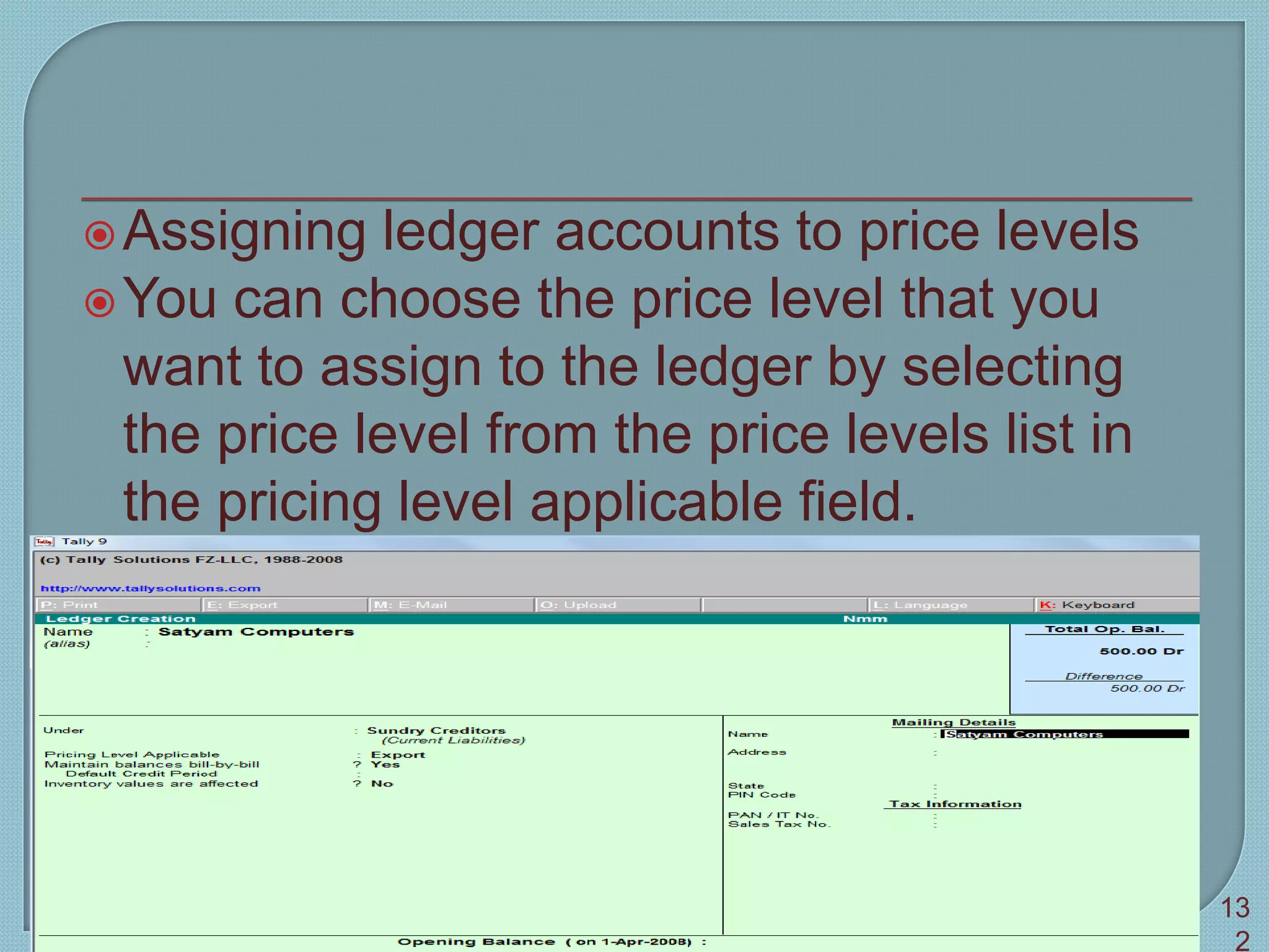 Assigning ledger accounts to price levels
You can choose the price level that you
want to assign to the ledger by selecting
the price level from the price levels list in
the pricing level applicable field.
Tally 9 13
2
 