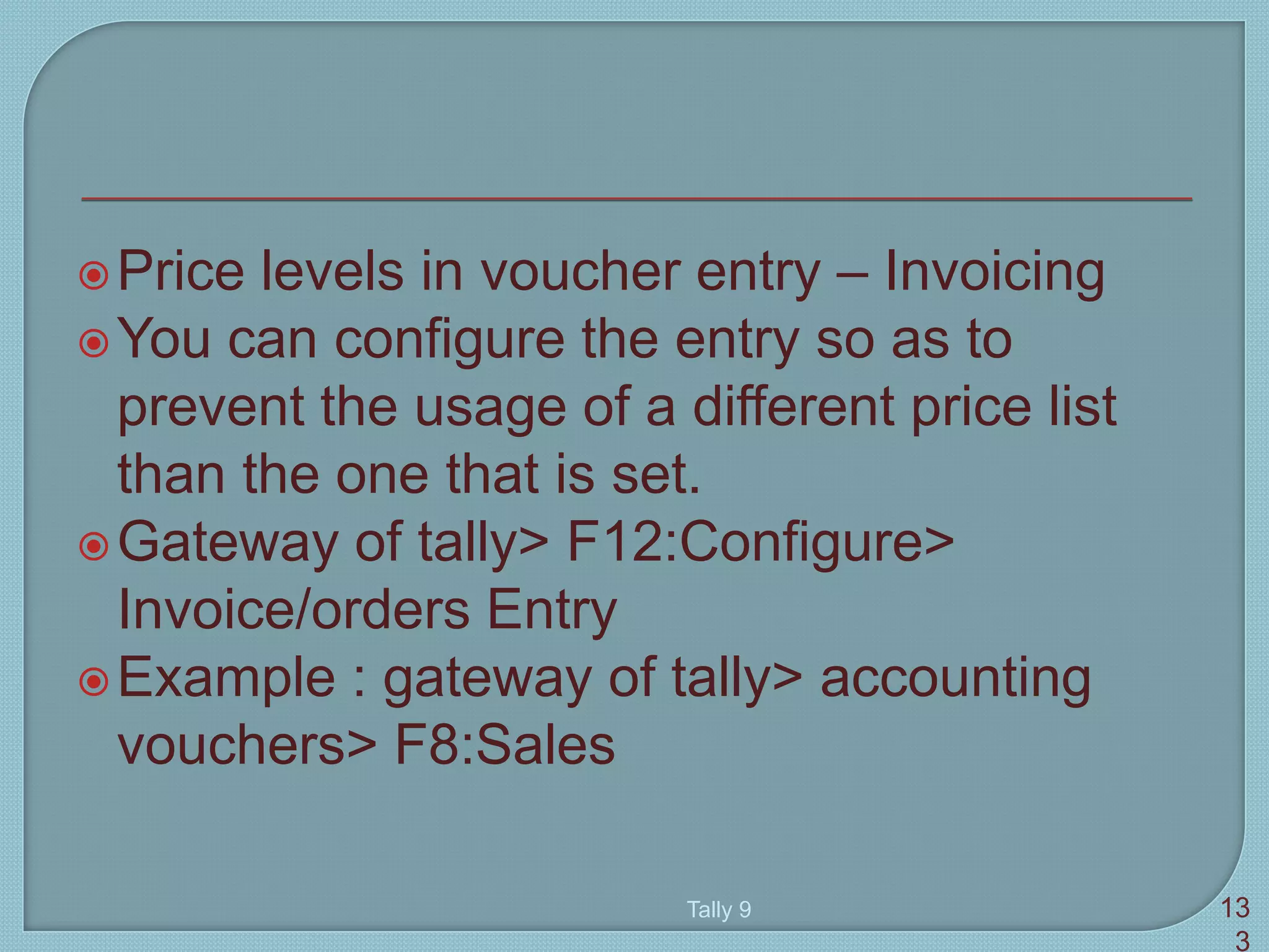 Price levels in voucher entry – Invoicing
You can configure the entry so as to
prevent the usage of a different price list
than the one that is set.
Gateway of tally> F12:Configure>
Invoice/orders Entry
Example : gateway of tally> accounting
vouchers> F8:Sales
Tally 9 13
3
 
