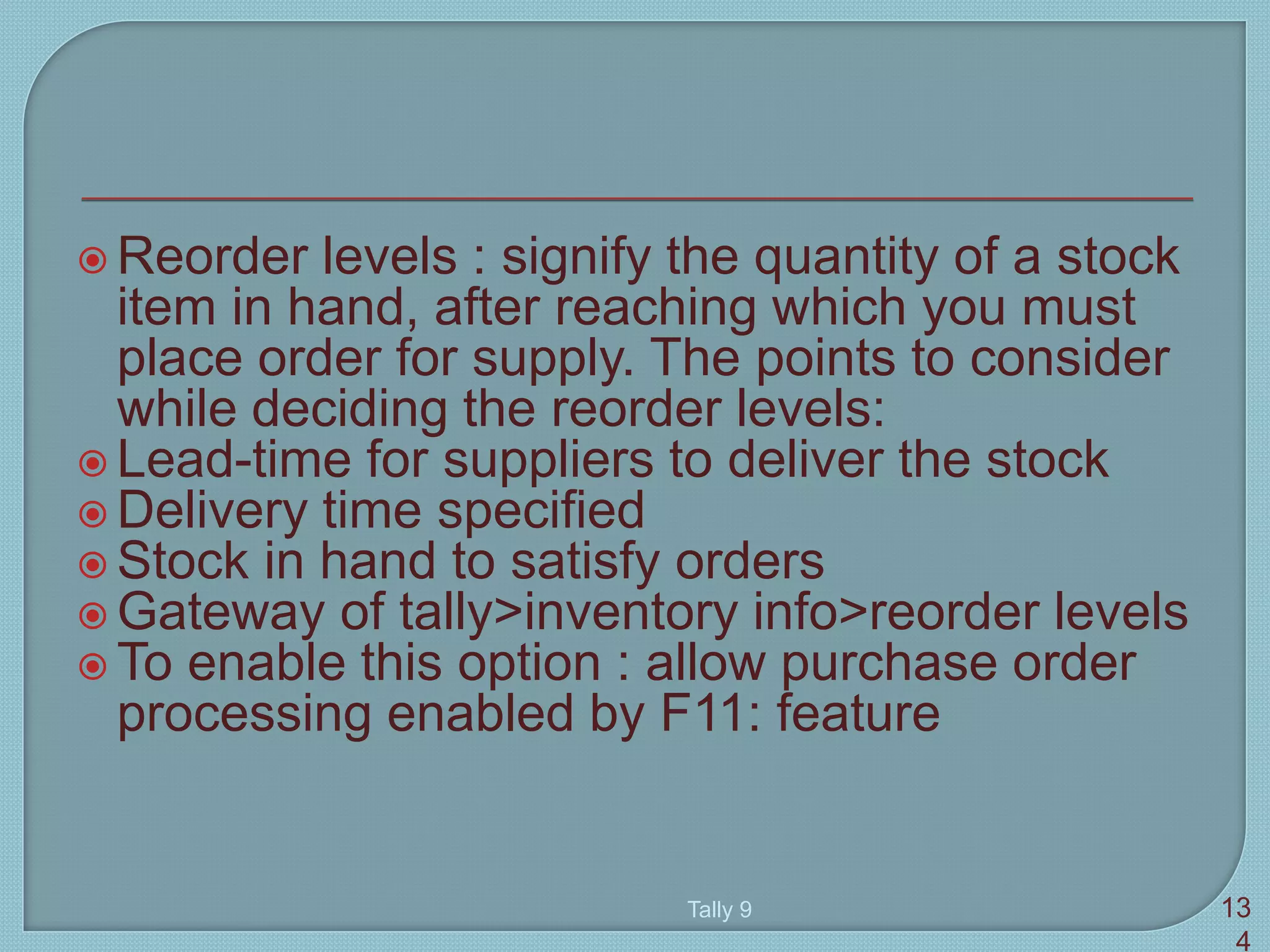  Reorder levels : signify the quantity of a stock
item in hand, after reaching which you must
place order for supply. The points to consider
while deciding the reorder levels:
 Lead-time for suppliers to deliver the stock
 Delivery time specified
 Stock in hand to satisfy orders
 Gateway of tally>inventory info>reorder levels
 To enable this option : allow purchase order
processing enabled by F11: feature
Tally 9 13
4
 