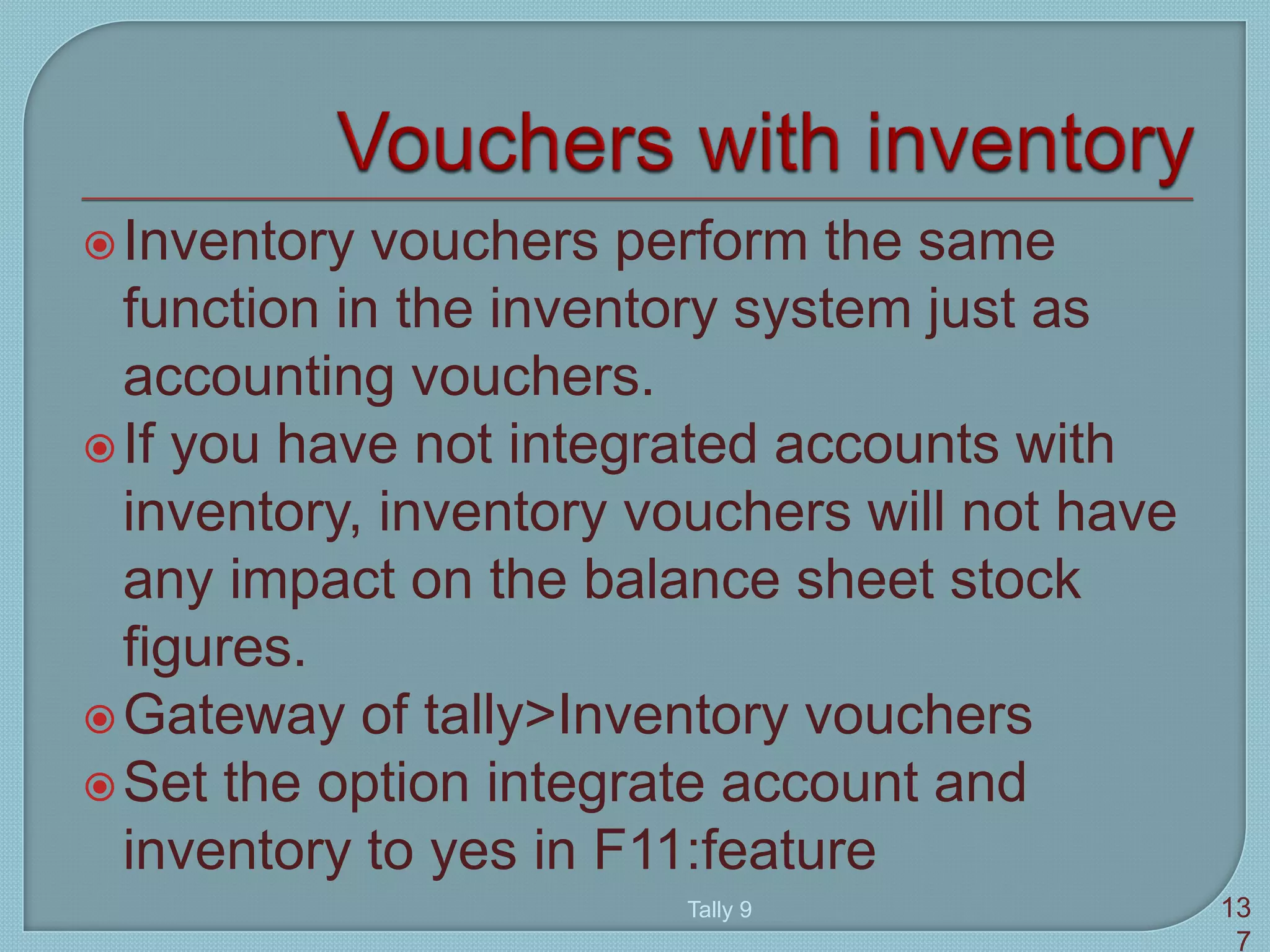 Inventory vouchers perform the same
function in the inventory system just as
accounting vouchers.
If you have not integrated accounts with
inventory, inventory vouchers will not have
any impact on the balance sheet stock
figures.
Gateway of tally>Inventory vouchers
Set the option integrate account and
inventory to yes in F11:feature
Tally 9 13
7
 