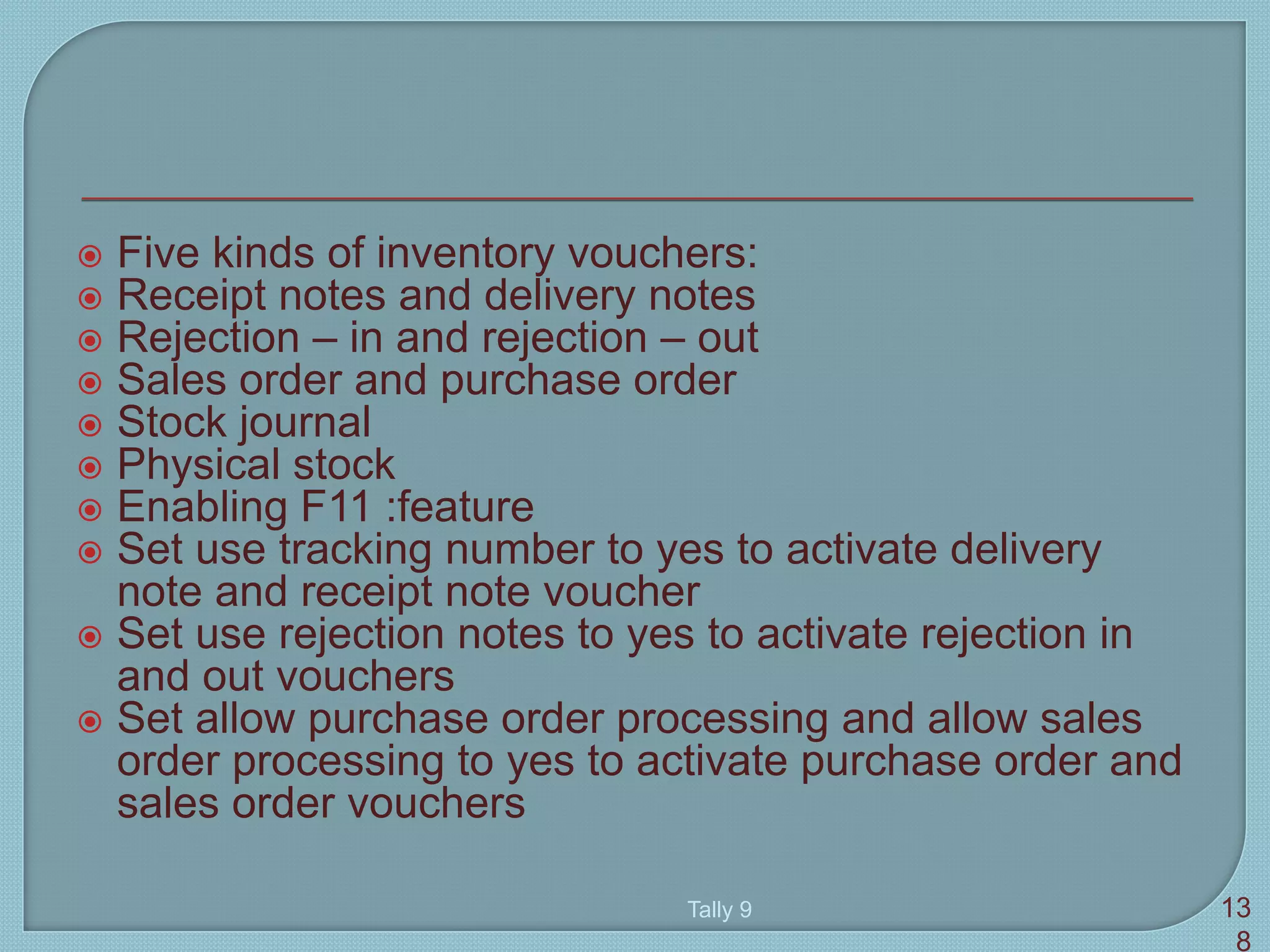  Five kinds of inventory vouchers:
 Receipt notes and delivery notes
 Rejection – in and rejection – out
 Sales order and purchase order
 Stock journal
 Physical stock
 Enabling F11 :feature
 Set use tracking number to yes to activate delivery
note and receipt note voucher
 Set use rejection notes to yes to activate rejection in
and out vouchers
 Set allow purchase order processing and allow sales
order processing to yes to activate purchase order and
sales order vouchers
Tally 9 13
8
 