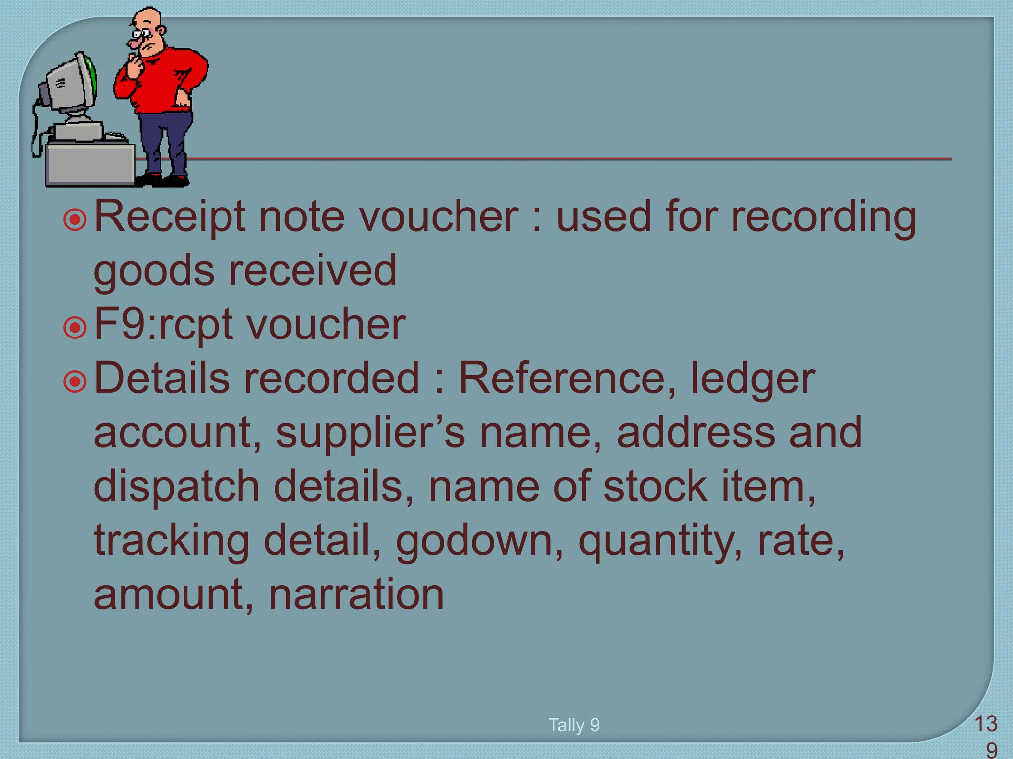 Receipt note voucher : used for recording
goods received
F9:rcpt voucher
Details recorded : Reference, ledger
account, supplier’s name, address and
dispatch details, name of stock item,
tracking detail, godown, quantity, rate,
amount, narration
Tally 9 13
9
 