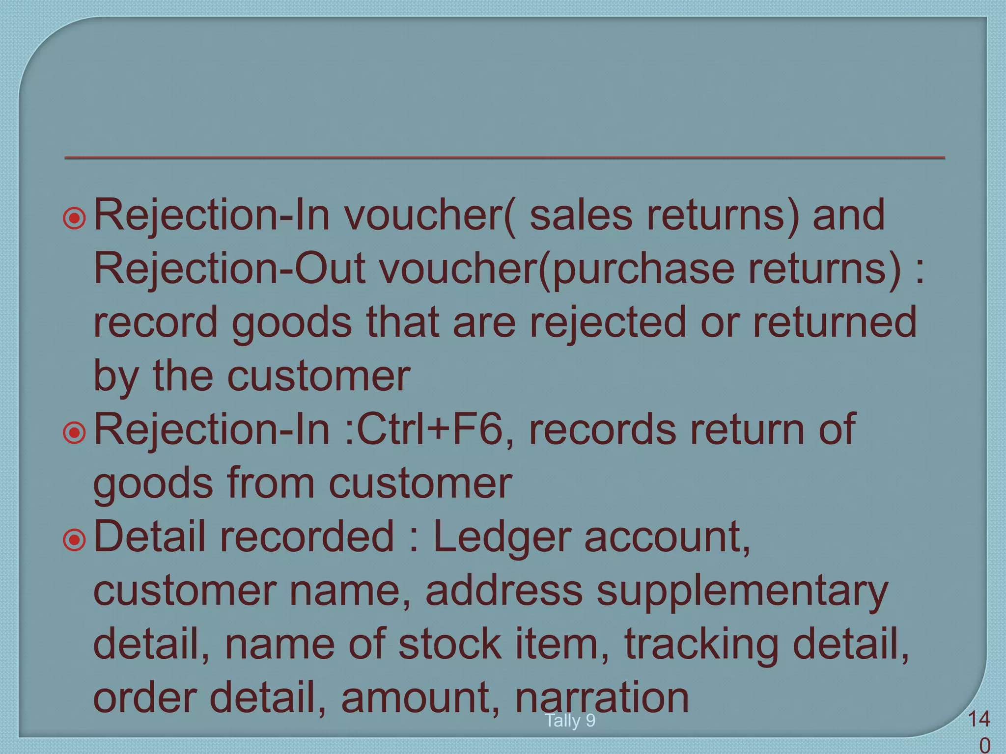 Rejection-In voucher( sales returns) and
Rejection-Out voucher(purchase returns) :
record goods that are rejected or returned
by the customer
Rejection-In :Ctrl+F6, records return of
goods from customer
Detail recorded : Ledger account,
customer name, address supplementary
detail, name of stock item, tracking detail,
order detail, amount, narrationTally 9 14
0
 
