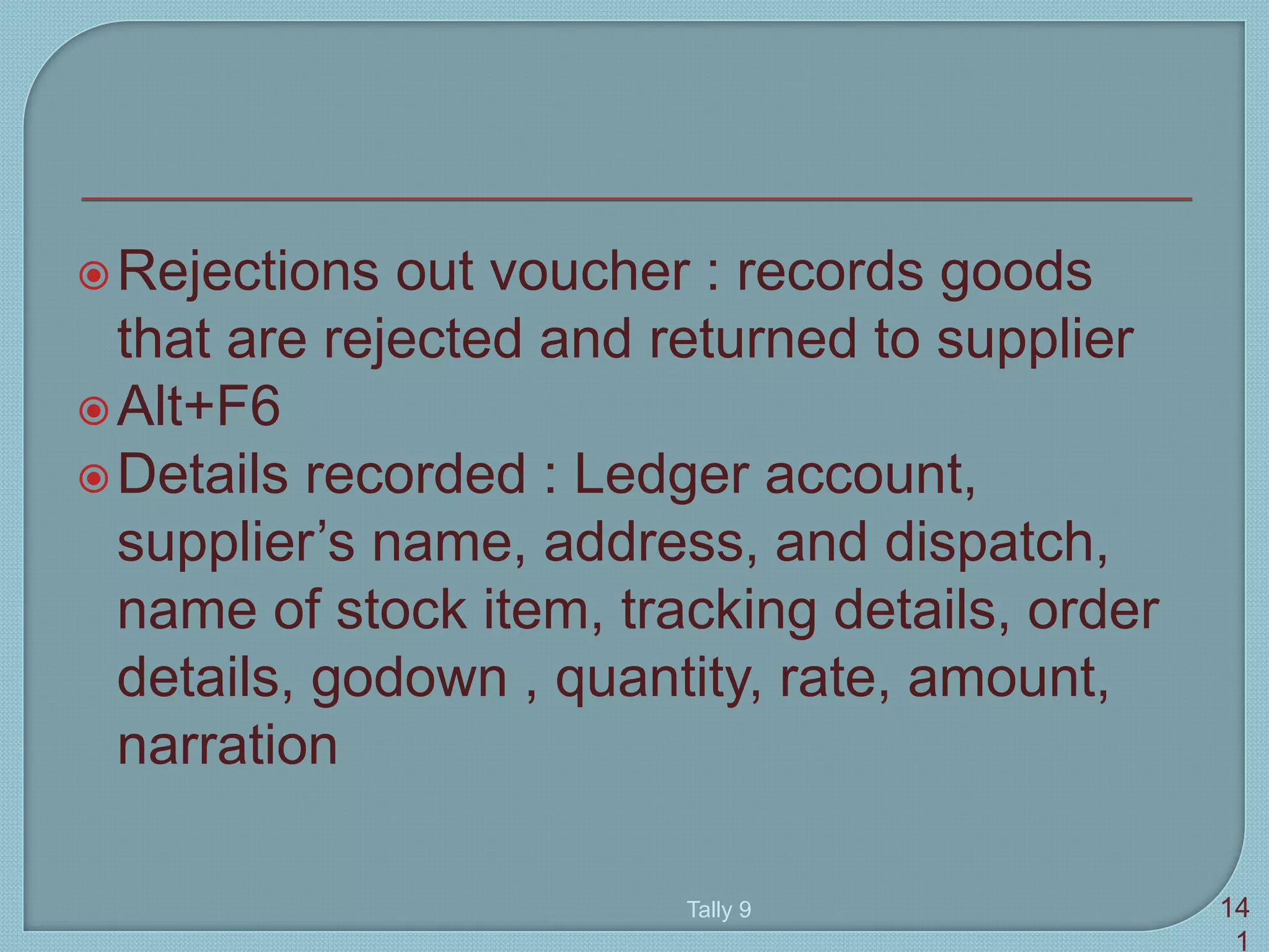 Rejections out voucher : records goods
that are rejected and returned to supplier
Alt+F6
Details recorded : Ledger account,
supplier’s name, address, and dispatch,
name of stock item, tracking details, order
details, godown , quantity, rate, amount,
narration
Tally 9 14
1
 