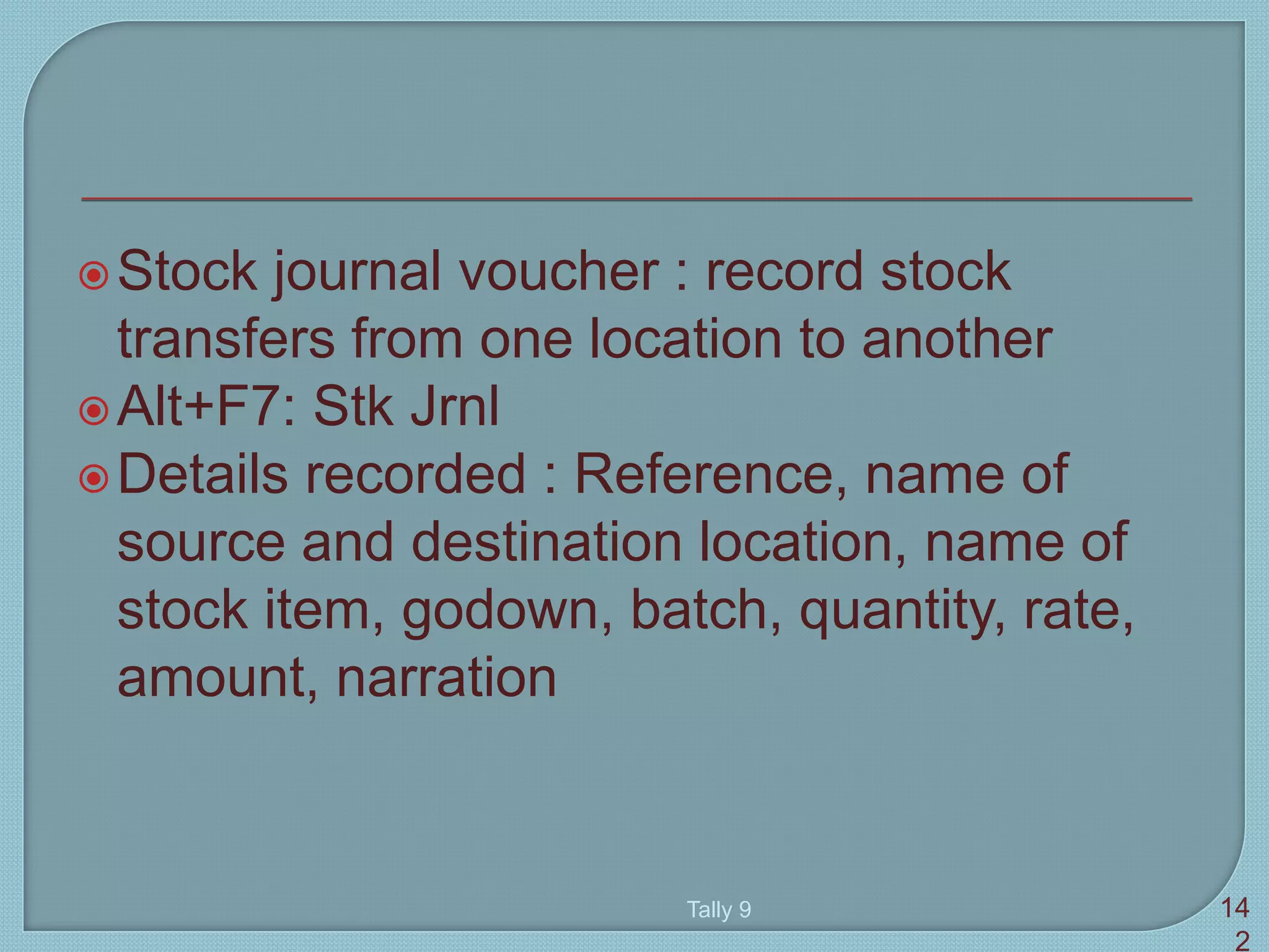 Stock journal voucher : record stock
transfers from one location to another
Alt+F7: Stk Jrnl
Details recorded : Reference, name of
source and destination location, name of
stock item, godown, batch, quantity, rate,
amount, narration
Tally 9 14
2
 