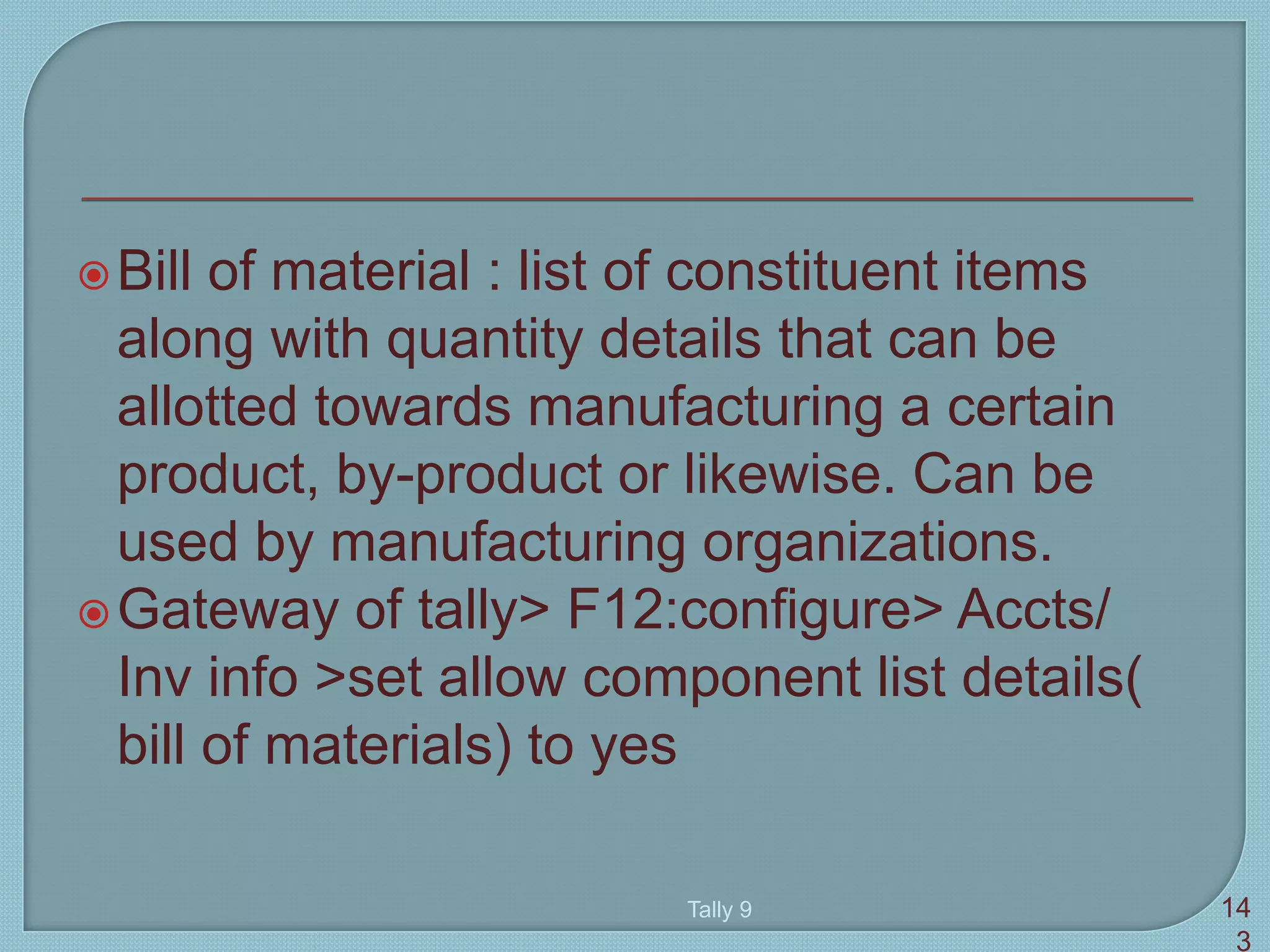 Bill of material : list of constituent items
along with quantity details that can be
allotted towards manufacturing a certain
product, by-product or likewise. Can be
used by manufacturing organizations.
Gateway of tally> F12:configure> Accts/
Inv info >set allow component list details(
bill of materials) to yes
Tally 9 14
3
 