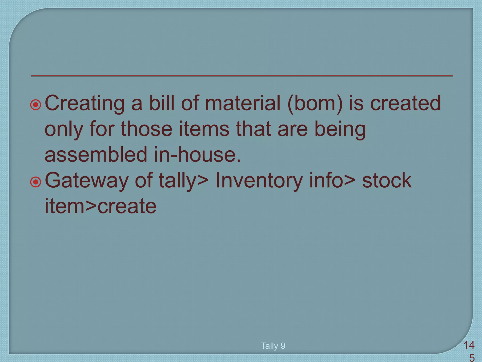 Creating a bill of material (bom) is created
only for those items that are being
assembled in-house.
Gateway of tally> Inventory info> stock
item>create
Tally 9 14
5
 