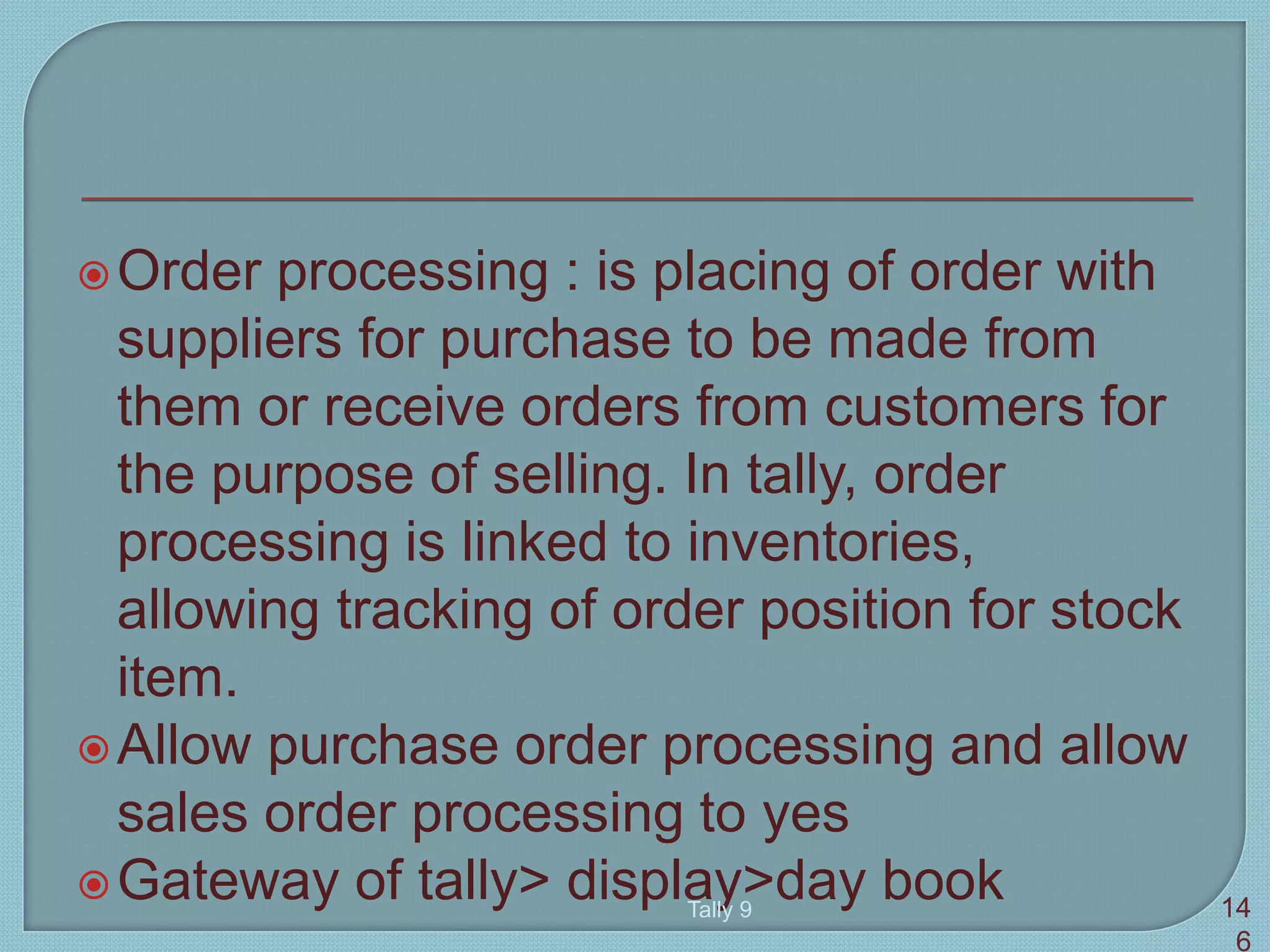Order processing : is placing of order with
suppliers for purchase to be made from
them or receive orders from customers for
the purpose of selling. In tally, order
processing is linked to inventories,
allowing tracking of order position for stock
item.
Allow purchase order processing and allow
sales order processing to yes
Gateway of tally> display>day bookTally 9 14
6
 