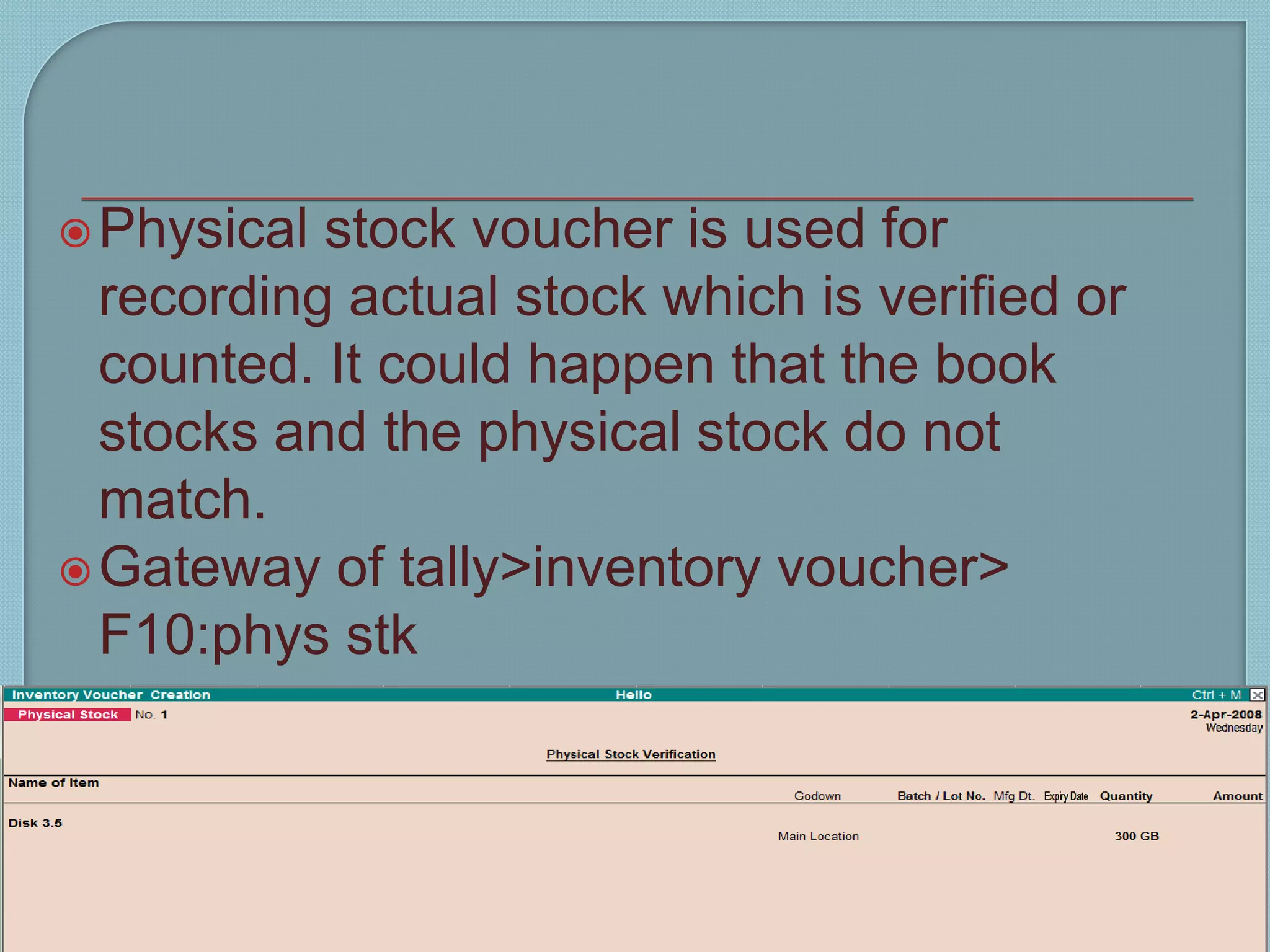 Physical stock voucher is used for
recording actual stock which is verified or
counted. It could happen that the book
stocks and the physical stock do not
match.
Gateway of tally>inventory voucher>
F10:phys stk
Tally 9 14
9
 