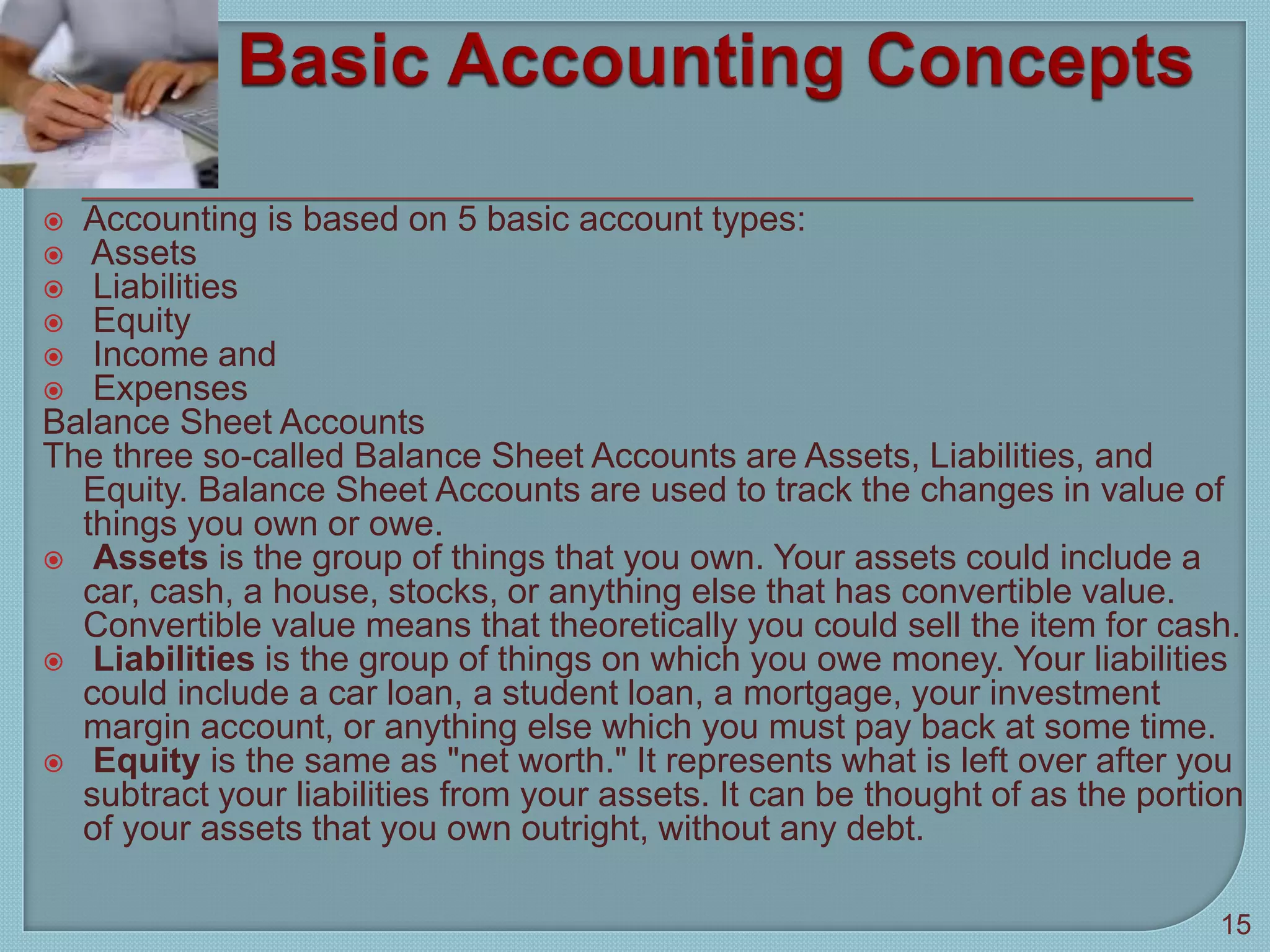  Accounting is based on 5 basic account types:
 Assets
 Liabilities
 Equity
 Income and
 Expenses
Balance Sheet Accounts
The three so-called Balance Sheet Accounts are Assets, Liabilities, and
Equity. Balance Sheet Accounts are used to track the changes in value of
things you own or owe.
 Assets is the group of things that you own. Your assets could include a
car, cash, a house, stocks, or anything else that has convertible value.
Convertible value means that theoretically you could sell the item for cash.
 Liabilities is the group of things on which you owe money. Your liabilities
could include a car loan, a student loan, a mortgage, your investment
margin account, or anything else which you must pay back at some time.
 Equity is the same as "net worth." It represents what is left over after you
subtract your liabilities from your assets. It can be thought of as the portion
of your assets that you own outright, without any debt.
15
 