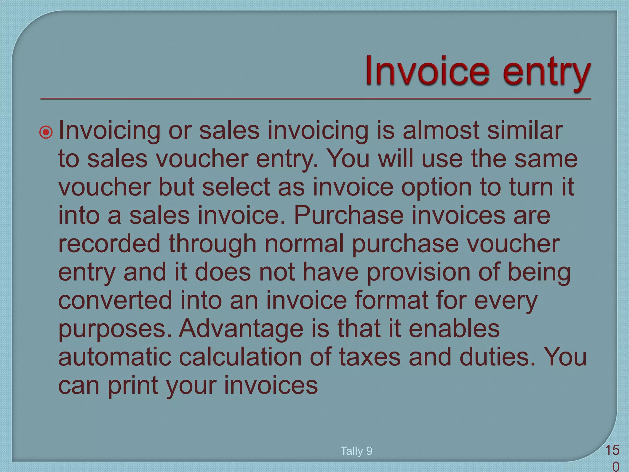  Invoicing or sales invoicing is almost similar
to sales voucher entry. You will use the same
voucher but select as invoice option to turn it
into a sales invoice. Purchase invoices are
recorded through normal purchase voucher
entry and it does not have provision of being
converted into an invoice format for every
purposes. Advantage is that it enables
automatic calculation of taxes and duties. You
can print your invoices
Tally 9 15
0
 
