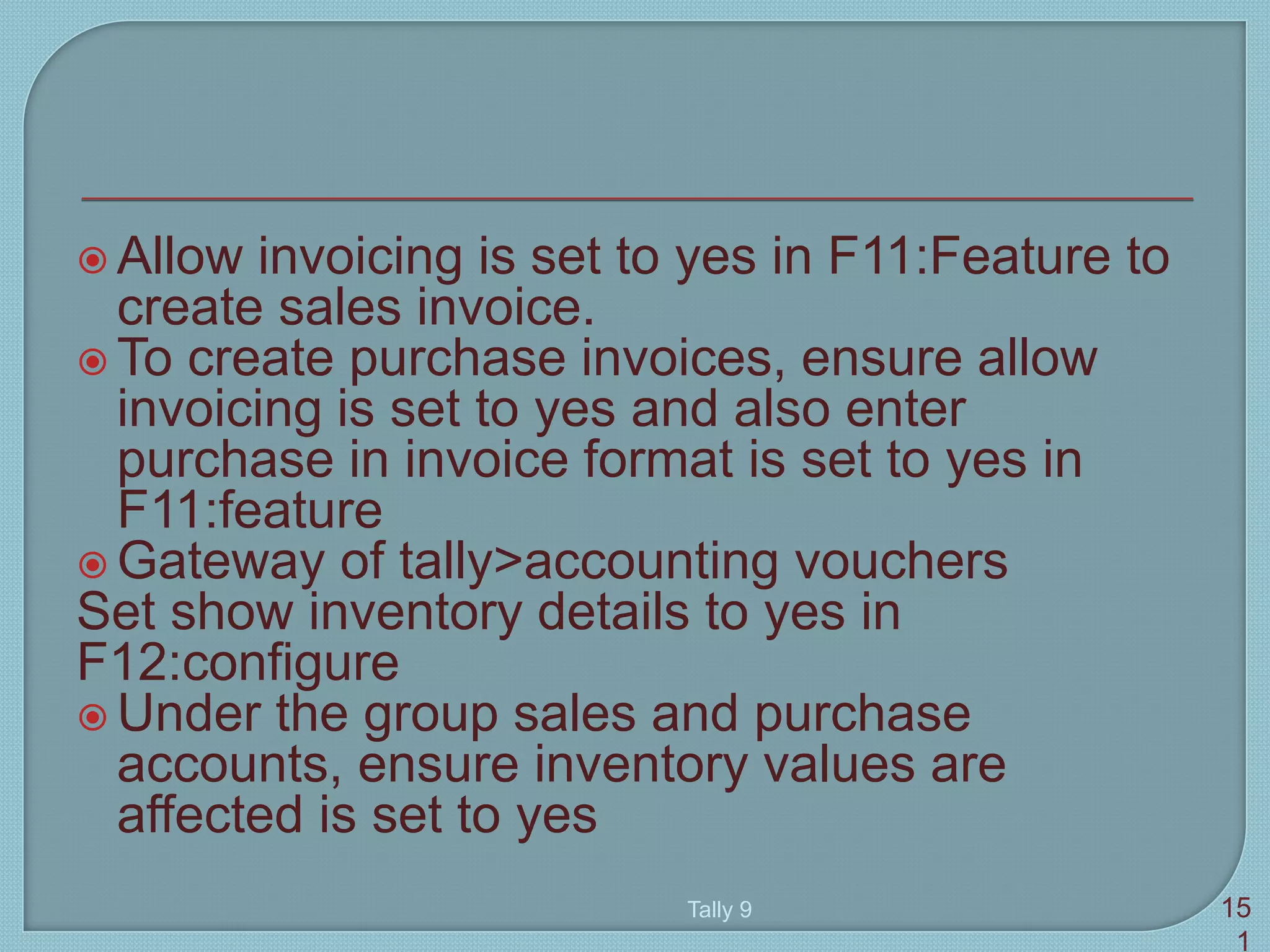  Allow invoicing is set to yes in F11:Feature to
create sales invoice.
 To create purchase invoices, ensure allow
invoicing is set to yes and also enter
purchase in invoice format is set to yes in
F11:feature
 Gateway of tally>accounting vouchers
Set show inventory details to yes in
F12:configure
 Under the group sales and purchase
accounts, ensure inventory values are
affected is set to yes
Tally 9 15
1
 