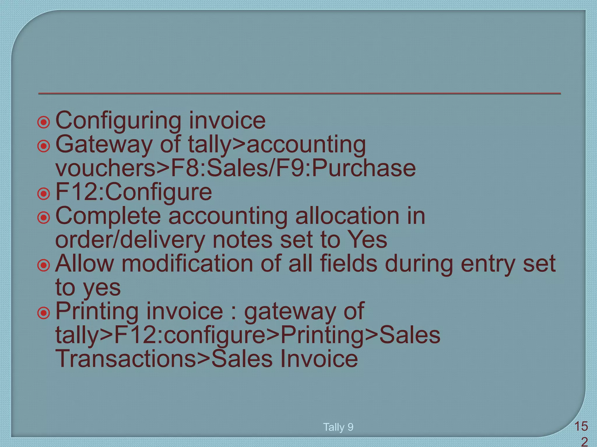  Configuring invoice
 Gateway of tally>accounting
vouchers>F8:Sales/F9:Purchase
 F12:Configure
 Complete accounting allocation in
order/delivery notes set to Yes
 Allow modification of all fields during entry set
to yes
 Printing invoice : gateway of
tally>F12:configure>Printing>Sales
Transactions>Sales Invoice
Tally 9 15
2
 