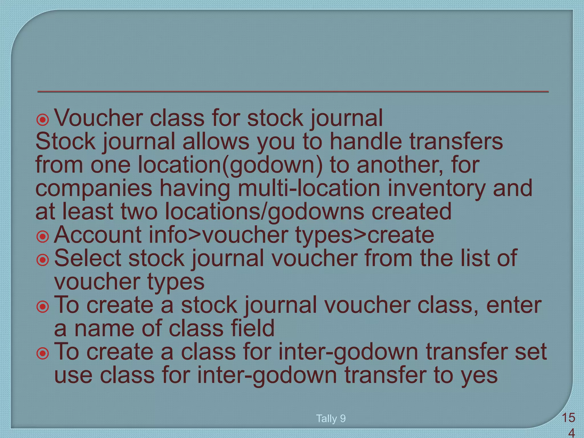  Voucher class for stock journal
Stock journal allows you to handle transfers
from one location(godown) to another, for
companies having multi-location inventory and
at least two locations/godowns created
 Account info>voucher types>create
 Select stock journal voucher from the list of
voucher types
 To create a stock journal voucher class, enter
a name of class field
 To create a class for inter-godown transfer set
use class for inter-godown transfer to yes
Tally 9 15
4
 