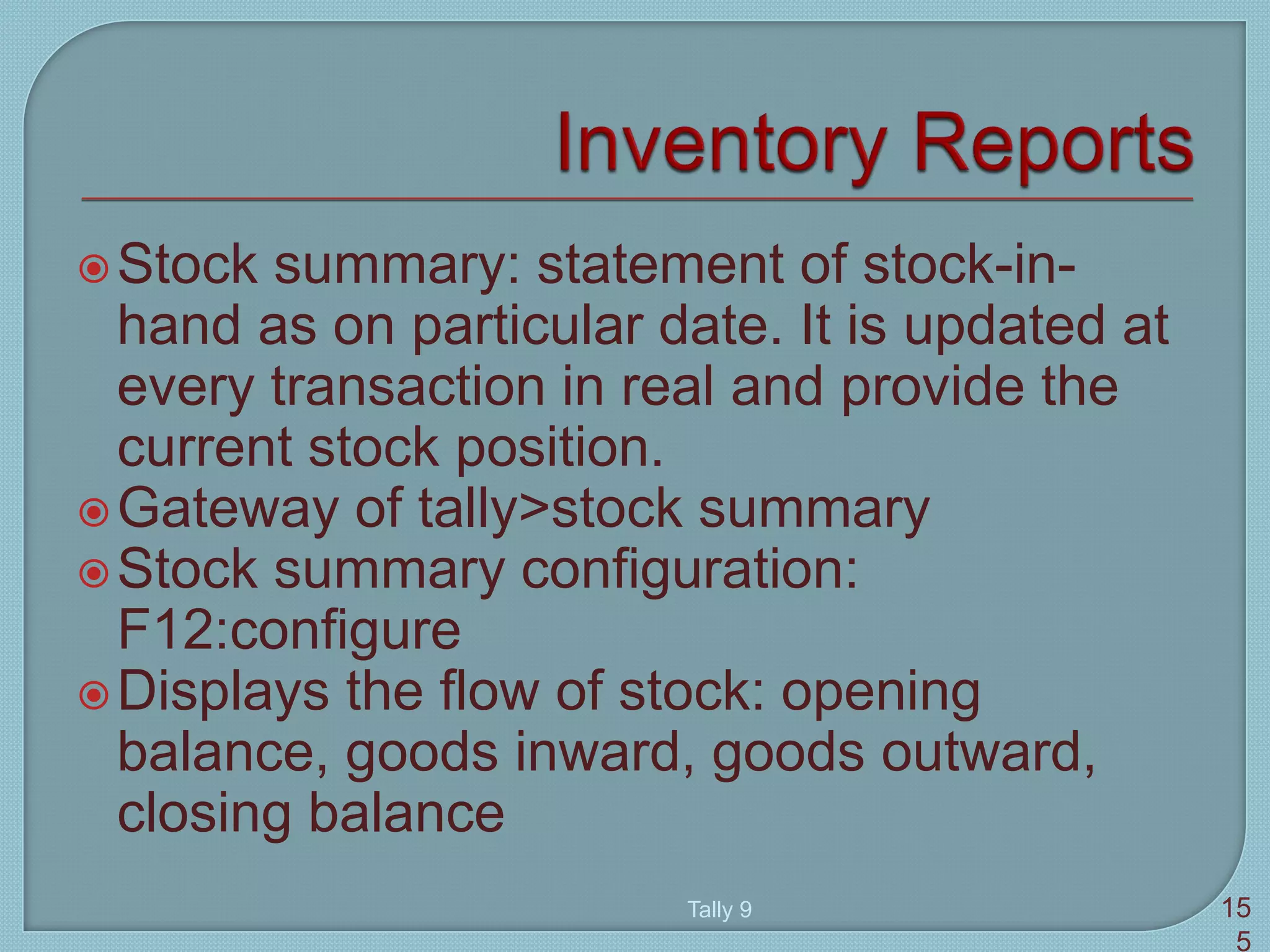 Stock summary: statement of stock-in-
hand as on particular date. It is updated at
every transaction in real and provide the
current stock position.
Gateway of tally>stock summary
Stock summary configuration:
F12:configure
Displays the flow of stock: opening
balance, goods inward, goods outward,
closing balance
Tally 9 15
5
 