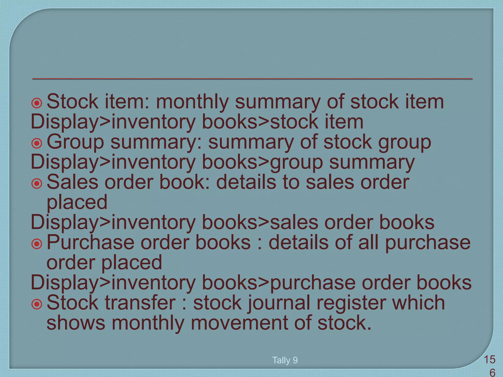 Stock item: monthly summary of stock item
Display>inventory books>stock item
 Group summary: summary of stock group
Display>inventory books>group summary
 Sales order book: details to sales order
placed
Display>inventory books>sales order books
 Purchase order books : details of all purchase
order placed
Display>inventory books>purchase order books
 Stock transfer : stock journal register which
shows monthly movement of stock.
Tally 9 15
6
 