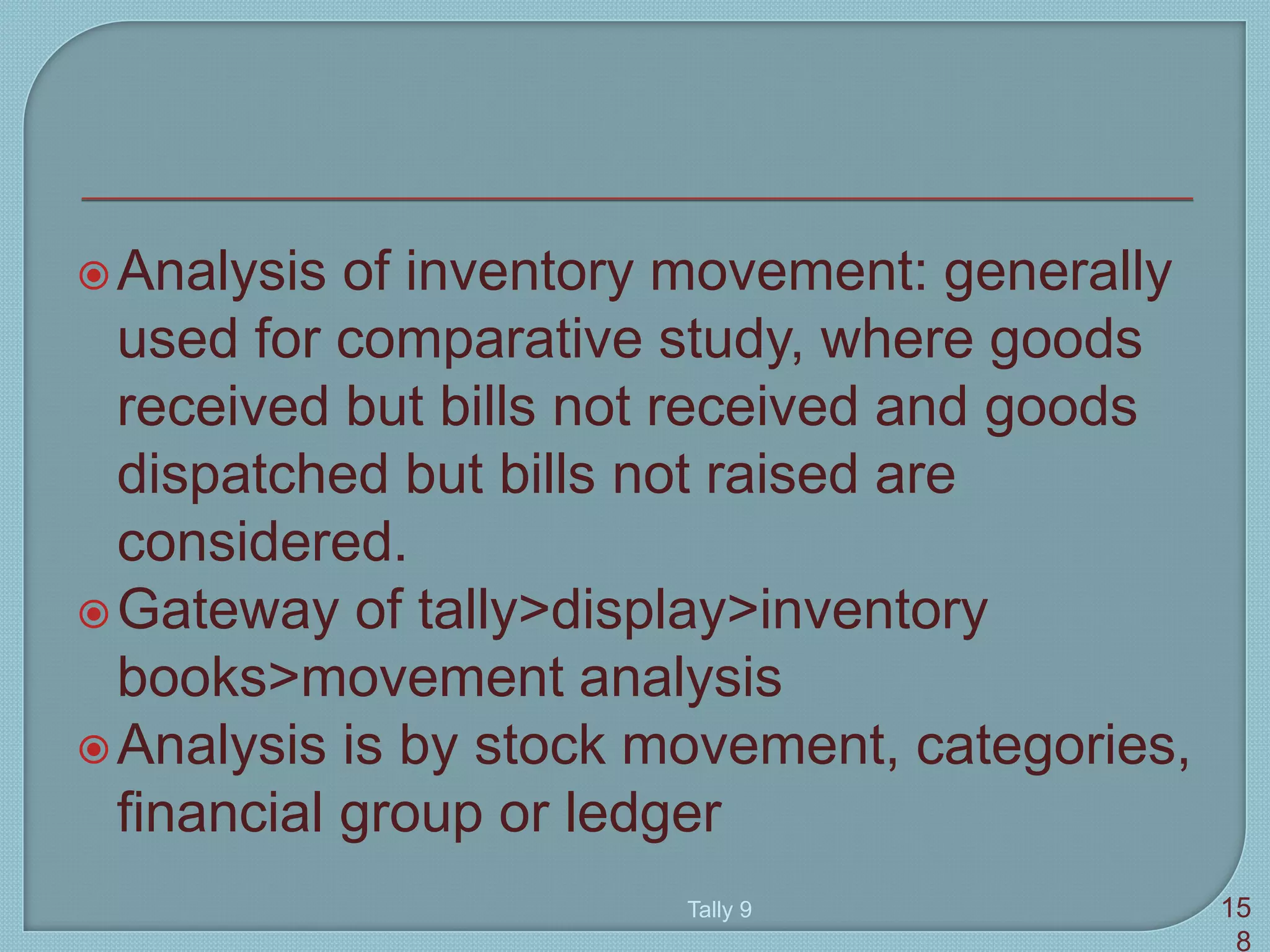 Analysis of inventory movement: generally
used for comparative study, where goods
received but bills not received and goods
dispatched but bills not raised are
considered.
Gateway of tally>display>inventory
books>movement analysis
Analysis is by stock movement, categories,
financial group or ledger
Tally 9 15
8
 