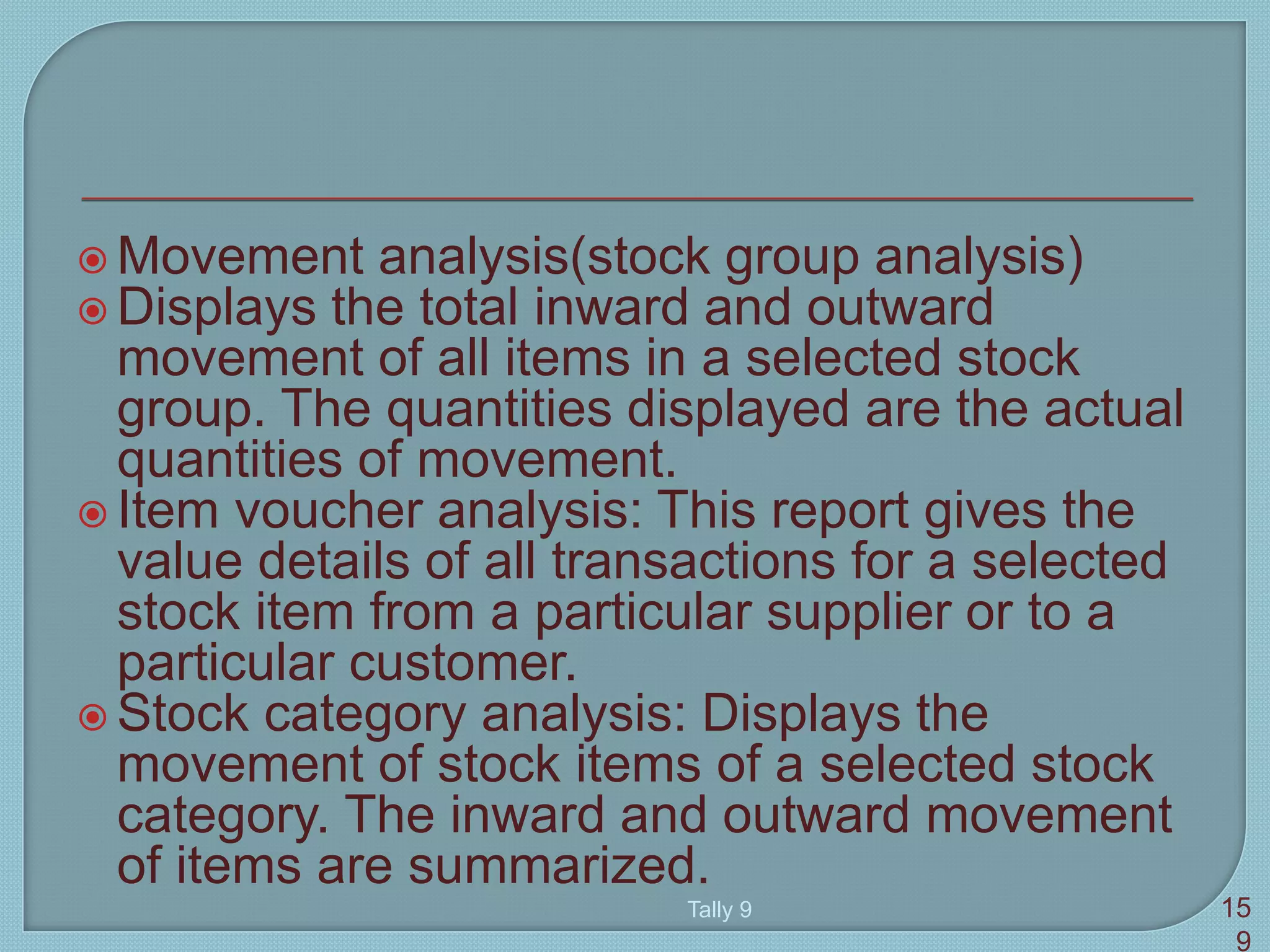  Movement analysis(stock group analysis)
 Displays the total inward and outward
movement of all items in a selected stock
group. The quantities displayed are the actual
quantities of movement.
 Item voucher analysis: This report gives the
value details of all transactions for a selected
stock item from a particular supplier or to a
particular customer.
 Stock category analysis: Displays the
movement of stock items of a selected stock
category. The inward and outward movement
of items are summarized.
Tally 9 15
9
 