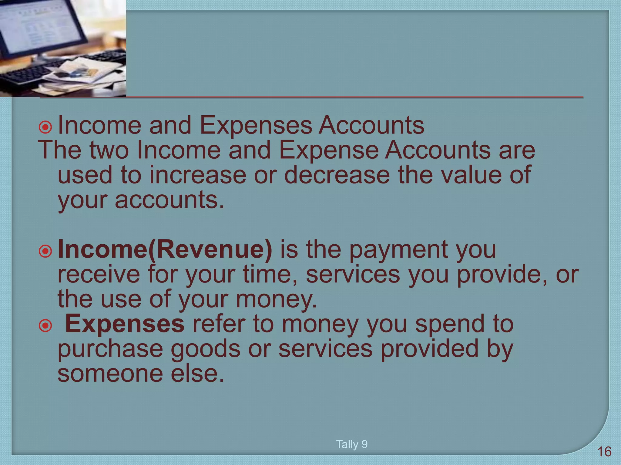 Income and Expenses Accounts
The two Income and Expense Accounts are
used to increase or decrease the value of
your accounts.
 Income(Revenue) is the payment you
receive for your time, services you provide, or
the use of your money.
 Expenses refer to money you spend to
purchase goods or services provided by
someone else.
Tally 9
16
 