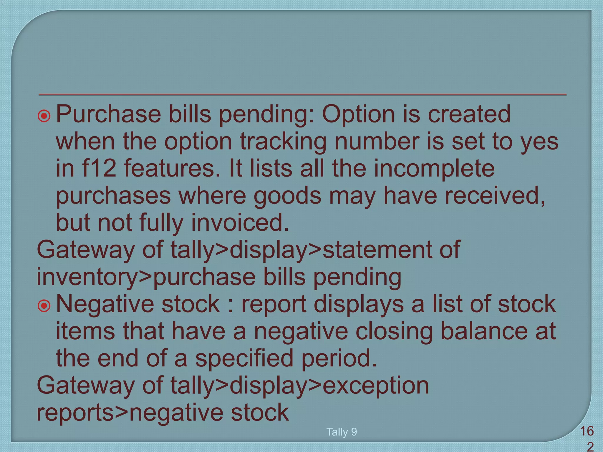  Purchase bills pending: Option is created
when the option tracking number is set to yes
in f12 features. It lists all the incomplete
purchases where goods may have received,
but not fully invoiced.
Gateway of tally>display>statement of
inventory>purchase bills pending
 Negative stock : report displays a list of stock
items that have a negative closing balance at
the end of a specified period.
Gateway of tally>display>exception
reports>negative stock
Tally 9 16
2
 