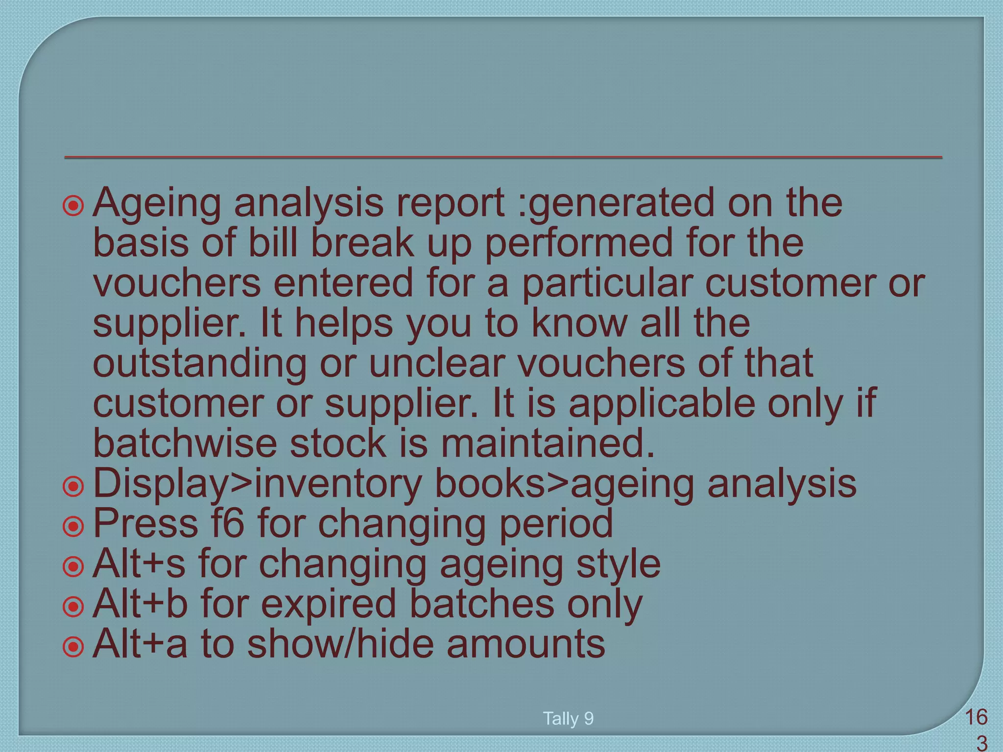  Ageing analysis report :generated on the
basis of bill break up performed for the
vouchers entered for a particular customer or
supplier. It helps you to know all the
outstanding or unclear vouchers of that
customer or supplier. It is applicable only if
batchwise stock is maintained.
 Display>inventory books>ageing analysis
 Press f6 for changing period
 Alt+s for changing ageing style
 Alt+b for expired batches only
 Alt+a to show/hide amounts
Tally 9 16
3
 