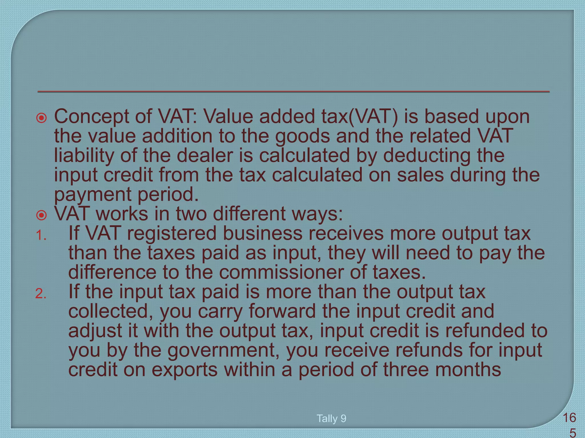  Concept of VAT: Value added tax(VAT) is based upon
the value addition to the goods and the related VAT
liability of the dealer is calculated by deducting the
input credit from the tax calculated on sales during the
payment period.
 VAT works in two different ways:
1. If VAT registered business receives more output tax
than the taxes paid as input, they will need to pay the
difference to the commissioner of taxes.
2. If the input tax paid is more than the output tax
collected, you carry forward the input credit and
adjust it with the output tax, input credit is refunded to
you by the government, you receive refunds for input
credit on exports within a period of three months
Tally 9 16
5
 