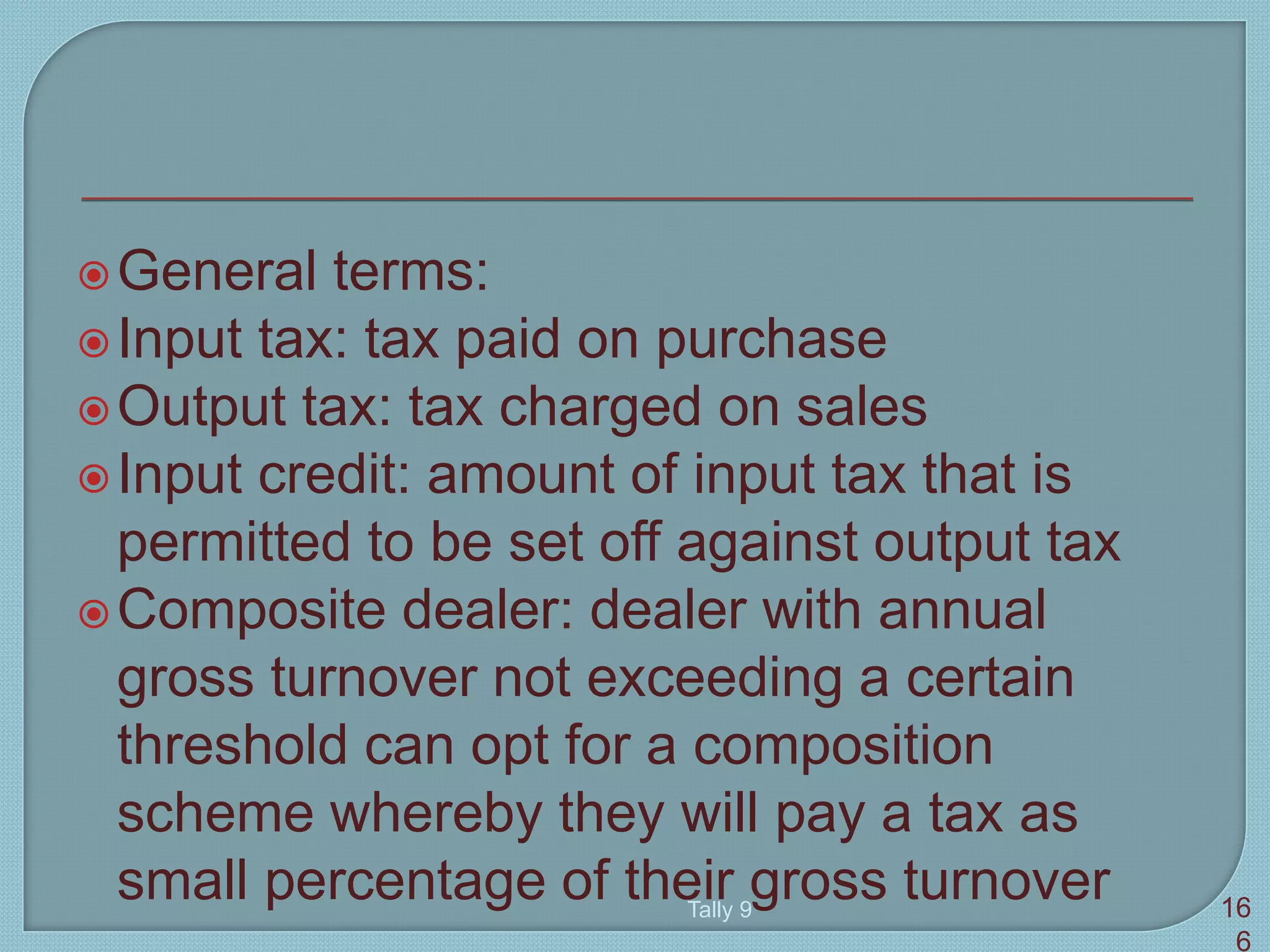 General terms:
Input tax: tax paid on purchase
Output tax: tax charged on sales
Input credit: amount of input tax that is
permitted to be set off against output tax
Composite dealer: dealer with annual
gross turnover not exceeding a certain
threshold can opt for a composition
scheme whereby they will pay a tax as
small percentage of their gross turnoverTally 9 16
6
 