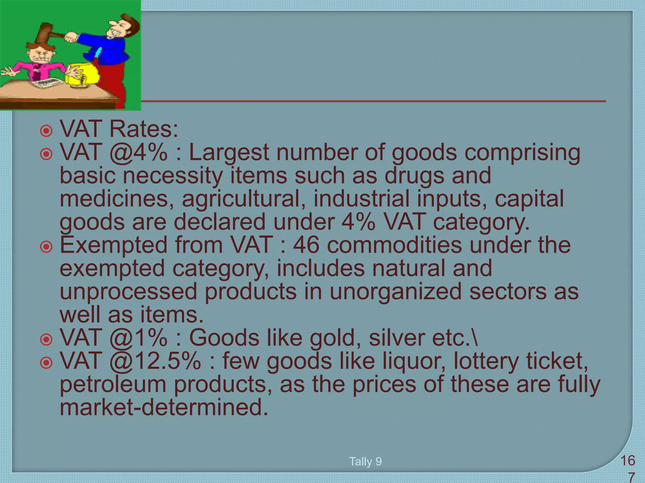  VAT Rates:
 VAT @4% : Largest number of goods comprising
basic necessity items such as drugs and
medicines, agricultural, industrial inputs, capital
goods are declared under 4% VAT category.
 Exempted from VAT : 46 commodities under the
exempted category, includes natural and
unprocessed products in unorganized sectors as
well as items.
 VAT @1% : Goods like gold, silver etc.
 VAT @12.5% : few goods like liquor, lottery ticket,
petroleum products, as the prices of these are fully
market-determined.
Tally 9 16
7
 