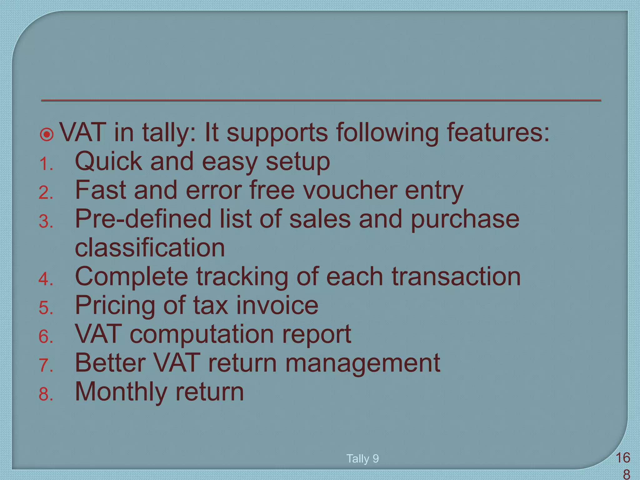  VAT in tally: It supports following features:
1. Quick and easy setup
2. Fast and error free voucher entry
3. Pre-defined list of sales and purchase
classification
4. Complete tracking of each transaction
5. Pricing of tax invoice
6. VAT computation report
7. Better VAT return management
8. Monthly return
Tally 9 16
8
 