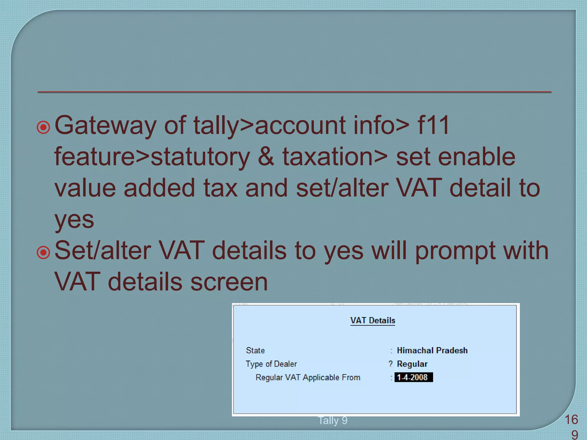 Gateway of tally>account info> f11
feature>statutory & taxation> set enable
value added tax and set/alter VAT detail to
yes
Set/alter VAT details to yes will prompt with
VAT details screen
Tally 9 16
9
 