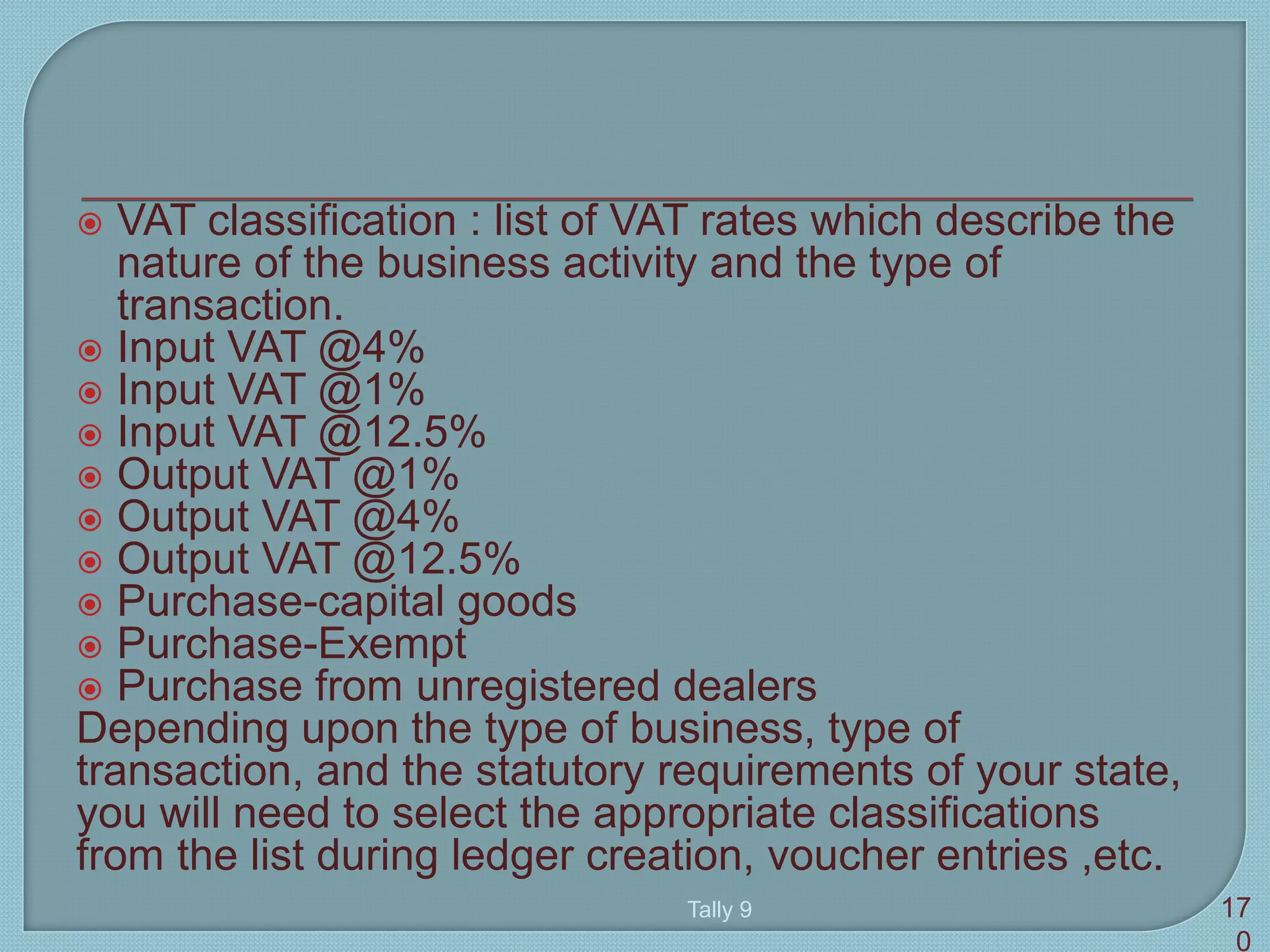  VAT classification : list of VAT rates which describe the
nature of the business activity and the type of
transaction.
 Input VAT @4%
 Input VAT @1%
 Input VAT @12.5%
 Output VAT @1%
 Output VAT @4%
 Output VAT @12.5%
 Purchase-capital goods
 Purchase-Exempt
 Purchase from unregistered dealers
Depending upon the type of business, type of
transaction, and the statutory requirements of your state,
you will need to select the appropriate classifications
from the list during ledger creation, voucher entries ,etc.
Tally 9 17
0
 