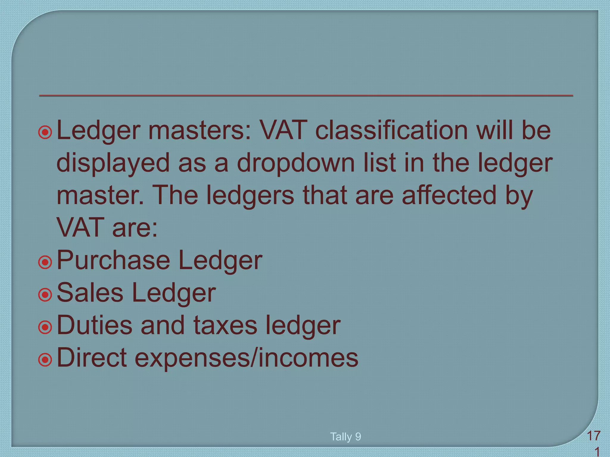 Ledger masters: VAT classification will be
displayed as a dropdown list in the ledger
master. The ledgers that are affected by
VAT are:
Purchase Ledger
Sales Ledger
Duties and taxes ledger
Direct expenses/incomes
Tally 9 17
1
 