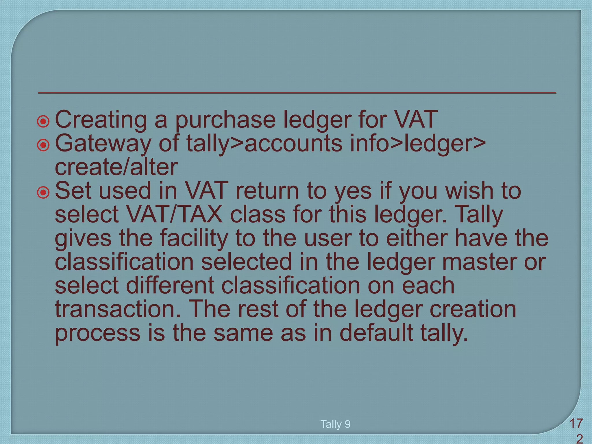  Creating a purchase ledger for VAT
 Gateway of tally>accounts info>ledger>
create/alter
 Set used in VAT return to yes if you wish to
select VAT/TAX class for this ledger. Tally
gives the facility to the user to either have the
classification selected in the ledger master or
select different classification on each
transaction. The rest of the ledger creation
process is the same as in default tally.
Tally 9 17
2
 
