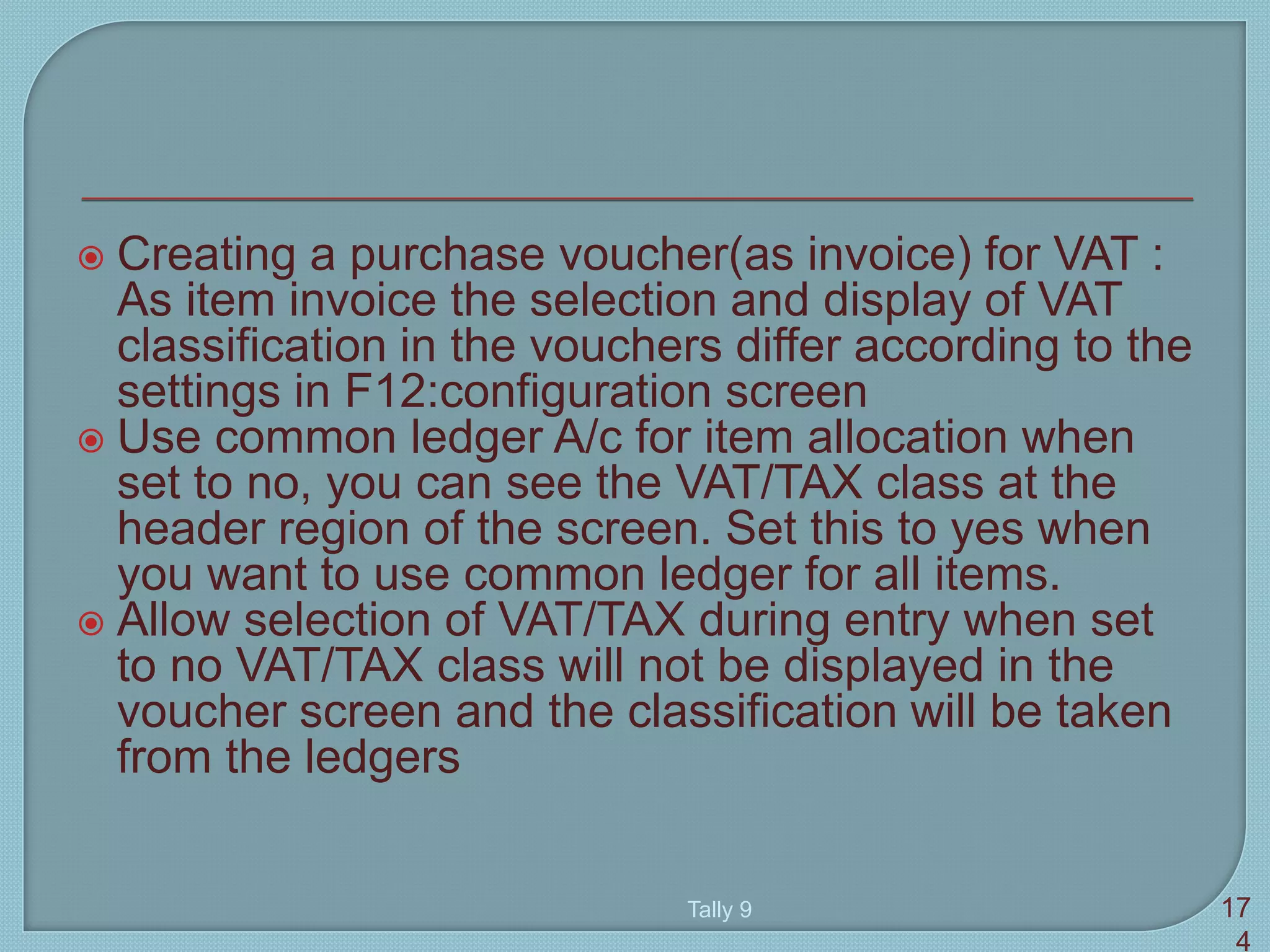  Creating a purchase voucher(as invoice) for VAT :
As item invoice the selection and display of VAT
classification in the vouchers differ according to the
settings in F12:configuration screen
 Use common ledger A/c for item allocation when
set to no, you can see the VAT/TAX class at the
header region of the screen. Set this to yes when
you want to use common ledger for all items.
 Allow selection of VAT/TAX during entry when set
to no VAT/TAX class will not be displayed in the
voucher screen and the classification will be taken
from the ledgers
Tally 9 17
4
 