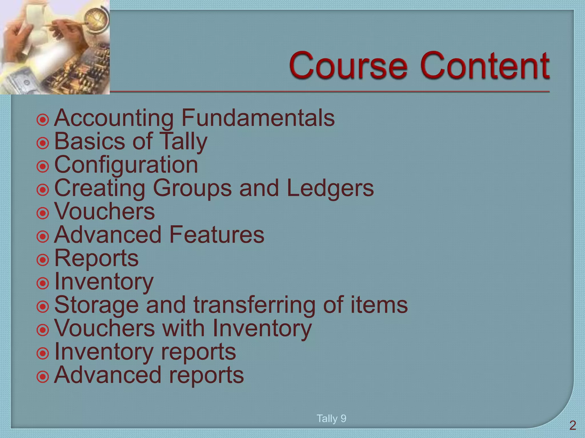  Accounting Fundamentals
 Basics of Tally
 Configuration
 Creating Groups and Ledgers
 Vouchers
 Advanced Features
 Reports
 Inventory
 Storage and transferring of items
 Vouchers with Inventory
 Inventory reports
 Advanced reports
2
Tally 9
 