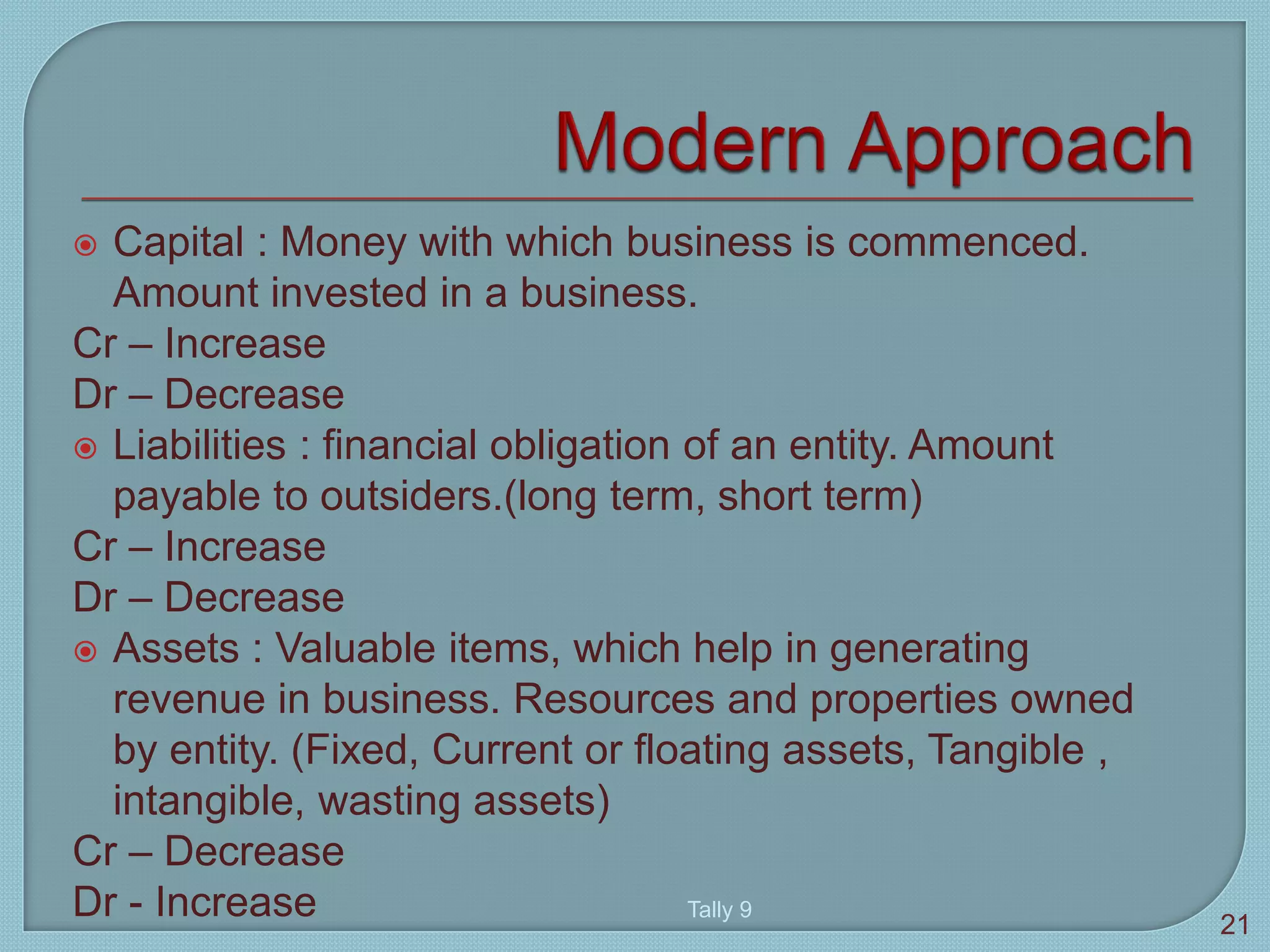  Capital : Money with which business is commenced.
Amount invested in a business.
Cr – Increase
Dr – Decrease
 Liabilities : financial obligation of an entity. Amount
payable to outsiders.(long term, short term)
Cr – Increase
Dr – Decrease
 Assets : Valuable items, which help in generating
revenue in business. Resources and properties owned
by entity. (Fixed, Current or floating assets, Tangible ,
intangible, wasting assets)
Cr – Decrease
Dr - Increase Tally 9
21
 
