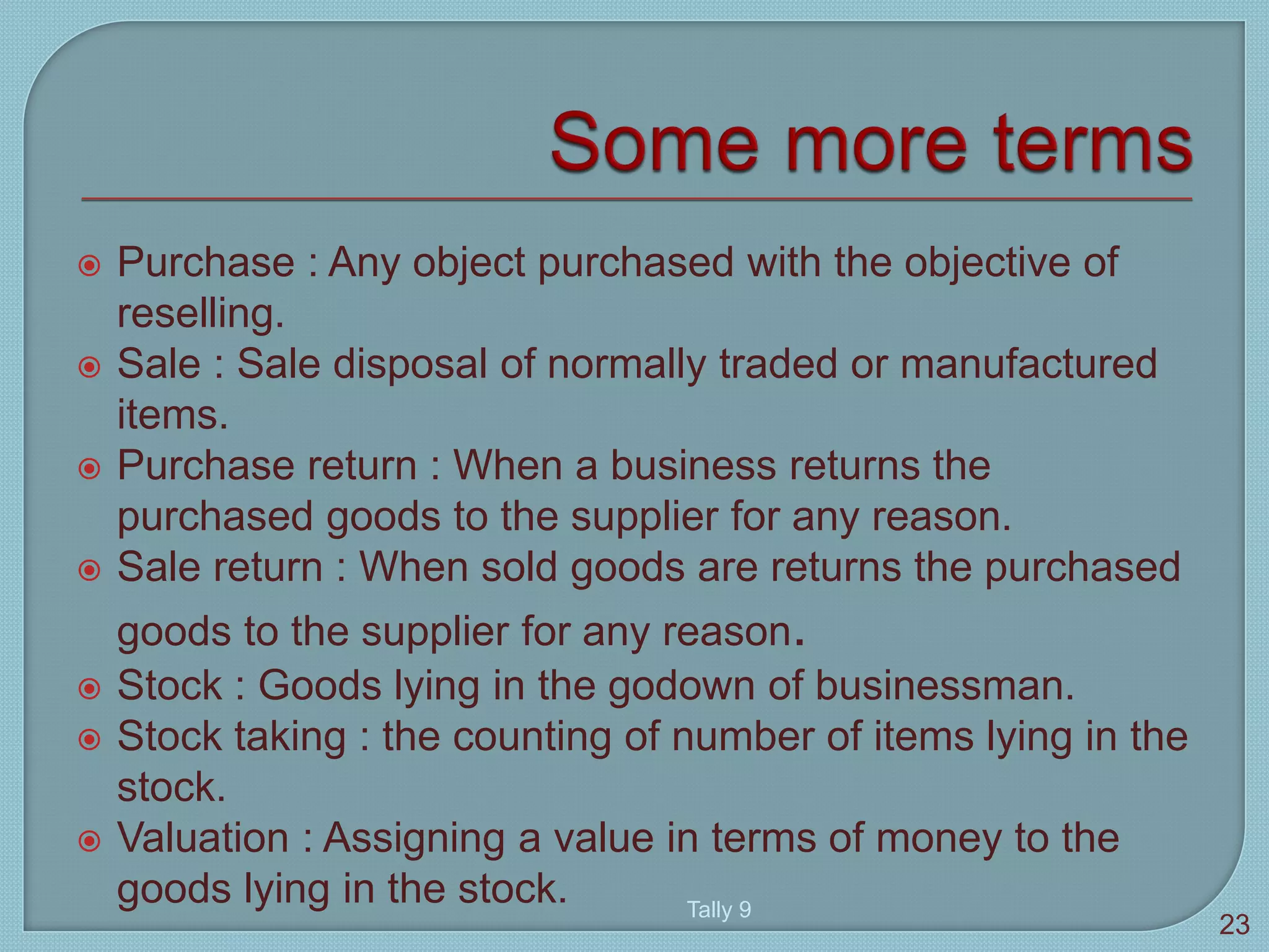  Purchase : Any object purchased with the objective of
reselling.
 Sale : Sale disposal of normally traded or manufactured
items.
 Purchase return : When a business returns the
purchased goods to the supplier for any reason.
 Sale return : When sold goods are returns the purchased
goods to the supplier for any reason.
 Stock : Goods lying in the godown of businessman.
 Stock taking : the counting of number of items lying in the
stock.
 Valuation : Assigning a value in terms of money to the
goods lying in the stock. Tally 9
23
 