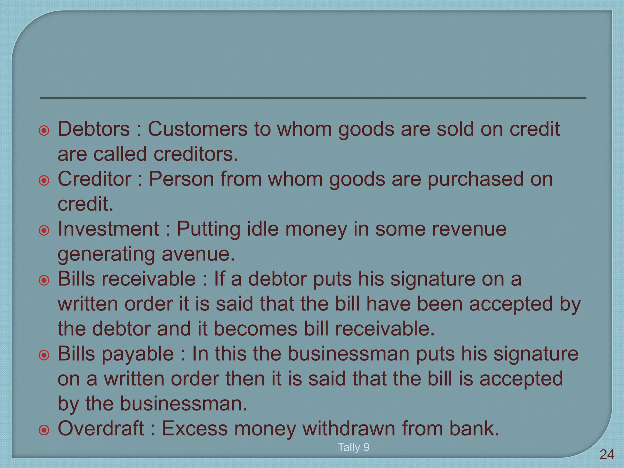  Debtors : Customers to whom goods are sold on credit
are called creditors.
 Creditor : Person from whom goods are purchased on
credit.
 Investment : Putting idle money in some revenue
generating avenue.
 Bills receivable : If a debtor puts his signature on a
written order it is said that the bill have been accepted by
the debtor and it becomes bill receivable.
 Bills payable : In this the businessman puts his signature
on a written order then it is said that the bill is accepted
by the businessman.
 Overdraft : Excess money withdrawn from bank.
Tally 9
24
 