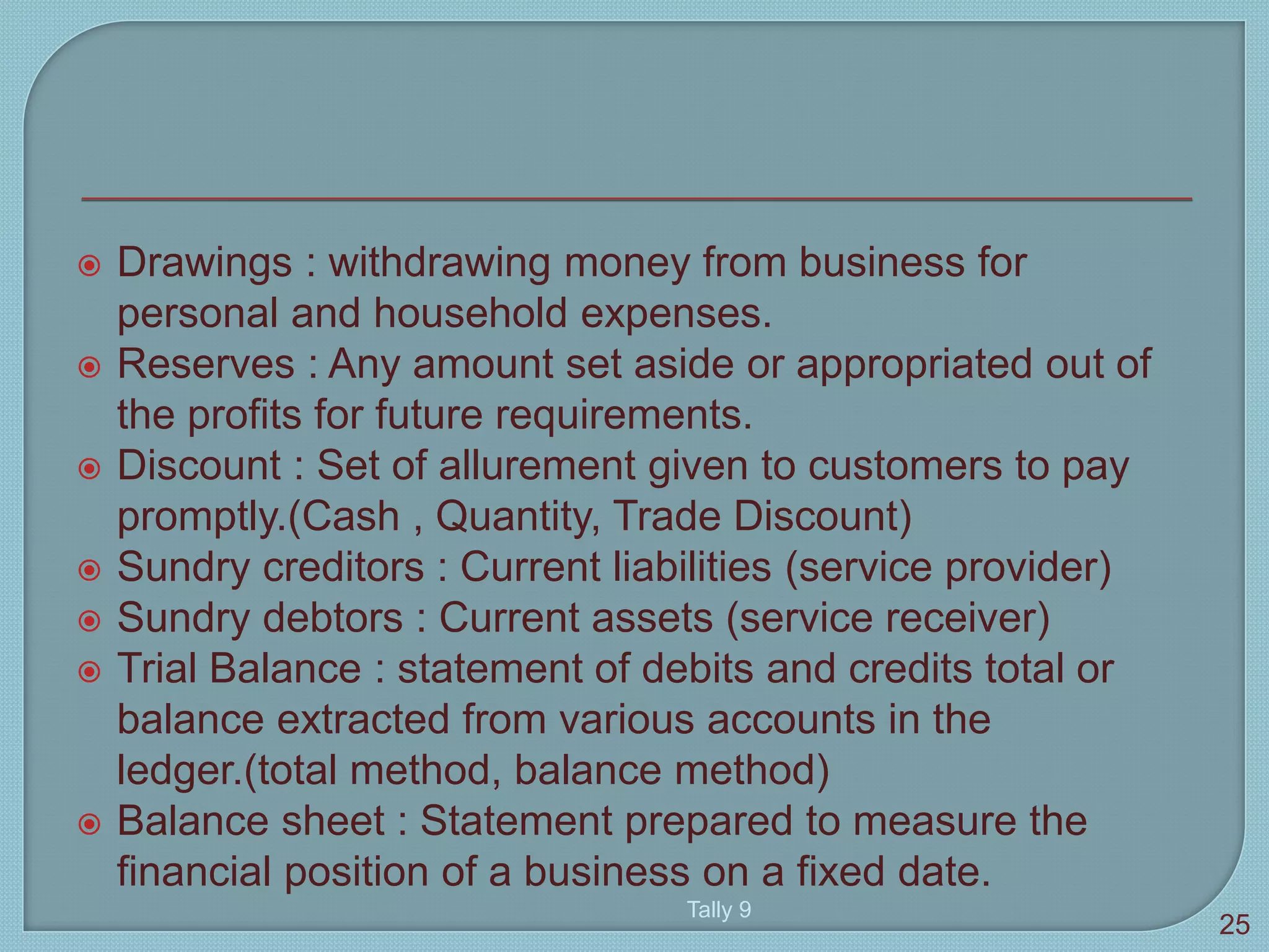  Drawings : withdrawing money from business for
personal and household expenses.
 Reserves : Any amount set aside or appropriated out of
the profits for future requirements.
 Discount : Set of allurement given to customers to pay
promptly.(Cash , Quantity, Trade Discount)
 Sundry creditors : Current liabilities (service provider)
 Sundry debtors : Current assets (service receiver)
 Trial Balance : statement of debits and credits total or
balance extracted from various accounts in the
ledger.(total method, balance method)
 Balance sheet : Statement prepared to measure the
financial position of a business on a fixed date.
Tally 9
25
 