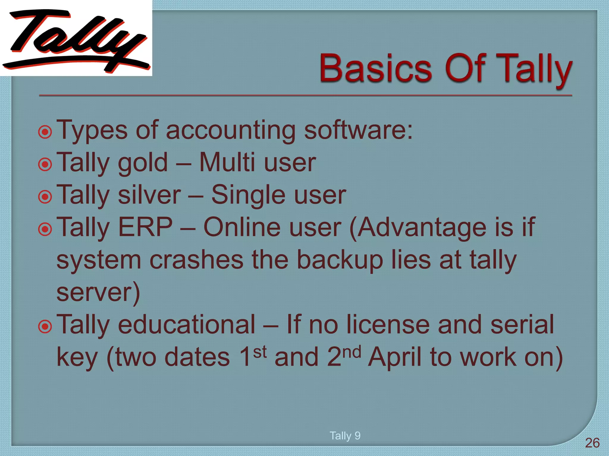 Types of accounting software:
Tally gold – Multi user
Tally silver – Single user
Tally ERP – Online user (Advantage is if
system crashes the backup lies at tally
server)
Tally educational – If no license and serial
key (two dates 1st and 2nd April to work on)
Tally 9
26
 